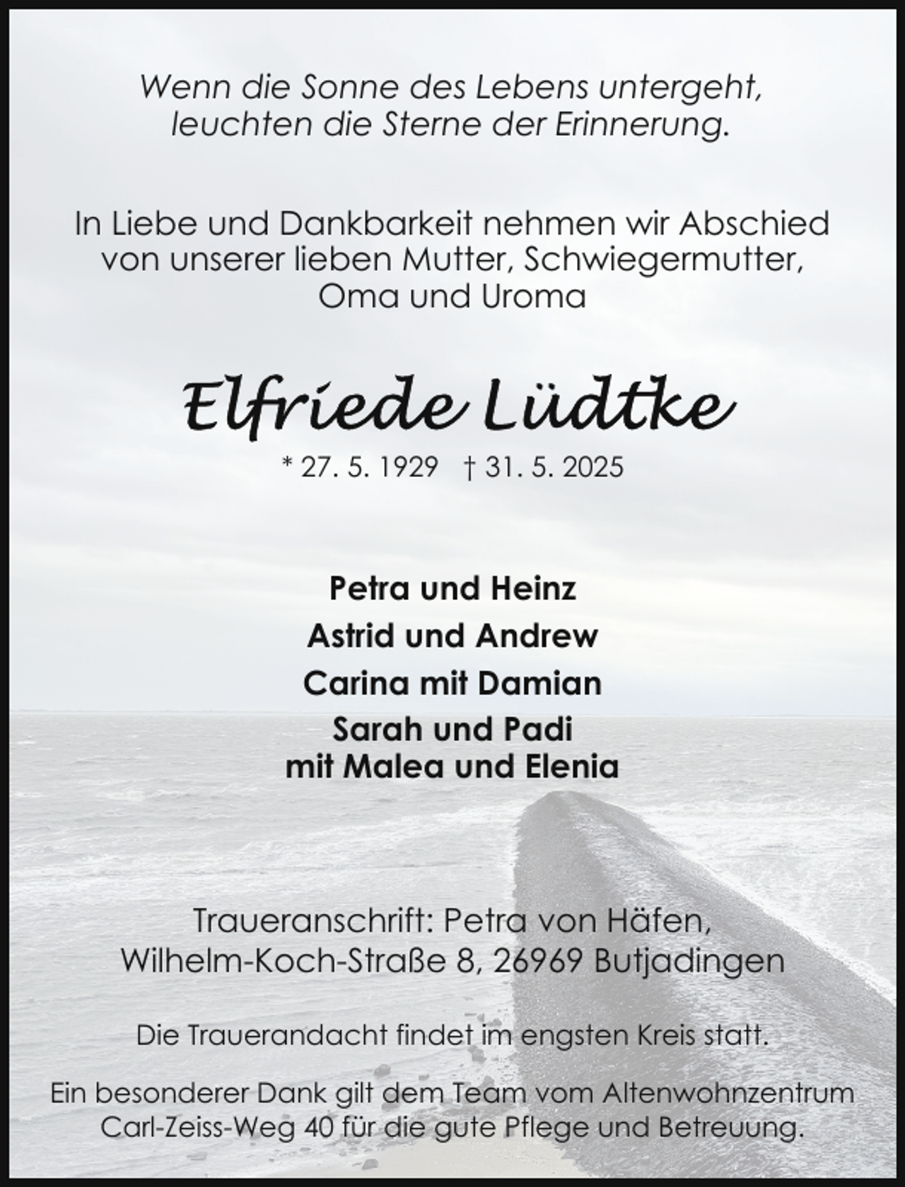 <p>Wenn die Sonne des Lebens untergeht,<br />leuchten die Sterne der Erinnerung.<br />In Liebe und Dankbarkeit nehmen wir Abschied<br />von unserer lieben Mutter, Schwiegermutter,<br />Oma und Uroma</p>
<p>* 27. 5. 1929 † 31. 5. 2025</p>
<p>Petra und Heinz<br />Astrid und Andrew<br />Carina mit Damian<br />Sarah und Padi<br />mit Malea und Elenia</p>
<p>Traueranschrift: Petra von Häfen,<br />Wilhelm-Koch-Straße 8, 26969 Butjadingen<br />Die Trauerandacht findet im engsten Kreis statt.<br />Ein besonderer Dank gilt dem Team vom Altenwohnzentrum<br />Carl-Zeiss-Weg 40 für die gute Pflege und Betreuung.</p>