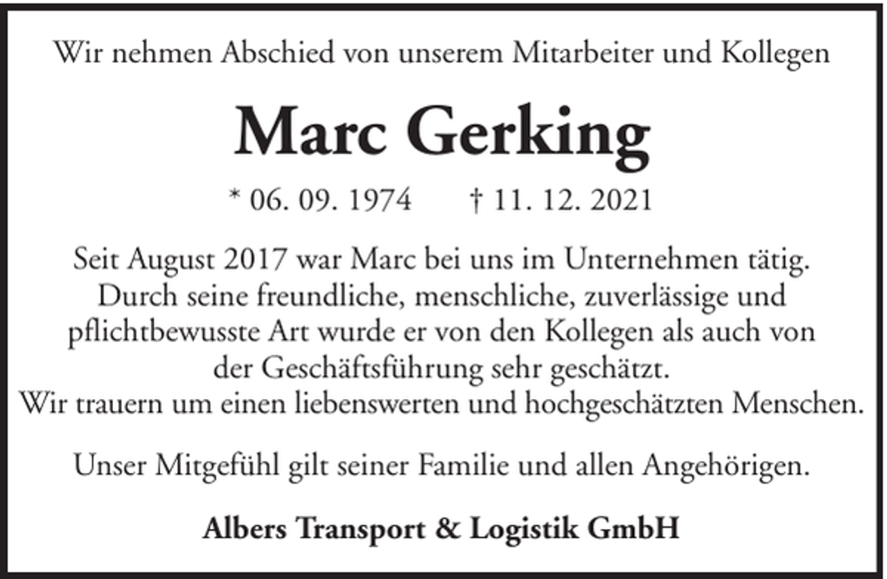 <p>Wir nehmen Abschied von unserem Mitarbeiter und Kollegen</p><p>Marc Gerking<br />* 06. 09. 1974</p><p>† 11. 12. 2021</p><p>Seit August 2017 war Marc bei uns im Unternehmen tätig.<br />Durch seine freundliche, menschliche, zuverlässige und<br />pflichtbewusste Art wurde er von den Kollegen als auch von<br />der Geschäftsführung sehr geschätzt.<br />Wir trauern um einen liebenswerten und hochgeschätzten Menschen.<br />Unser Mitgefühl gilt seiner Familie und allen Angehörigen.<br />Albers Transport &amp; Logistik GmbH</p>