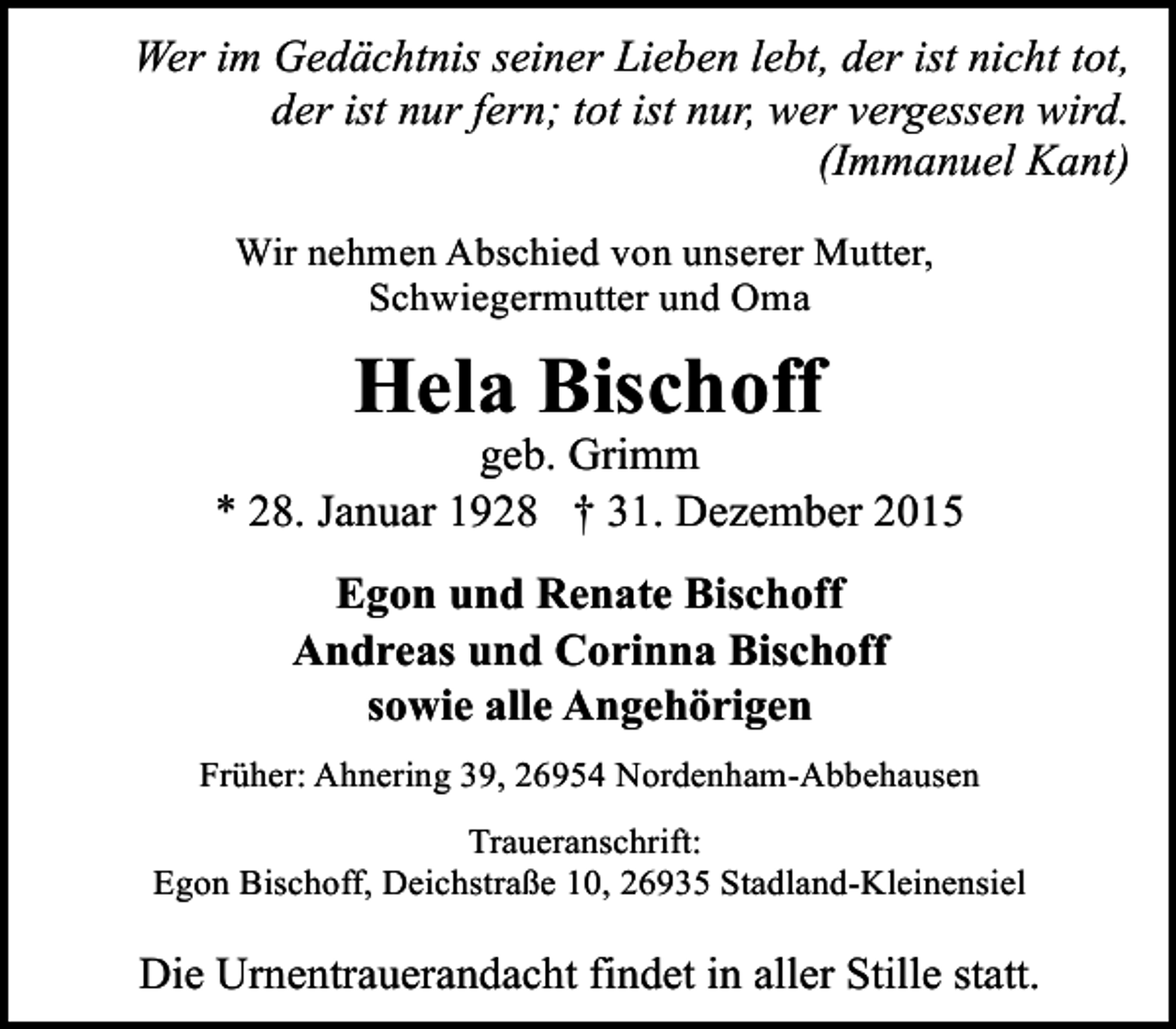 <p>Wer im Gedächtnis seiner Lieben lebt, der ist nicht tot,<br />der ist nur fern; tot ist nur, wer vergessen wird.<br />(Immanuel Kant)<br />Wir nehmen Abschied von unserer Mutter,<br />Schwiegermutter und Oma</p><p>Hela Bischoff</p><p>geb. Grimm<br />* 28. Januar 1928 † 31. Dezember 2015<br />Egon und Renate Bischoff<br />Andreas und Corinna Bischoff<br />sowie alle Angehörigen<br />Früher: Ahnering 39, 26954 Nordenham-Abbehausen<br />Traueranschrift:<br />Egon Bischoff, Deichstraße 10, 26935 Stadland-Kleinensiel</p><p>Die Urnentrauerandacht findet in aller Stille statt.</p>
