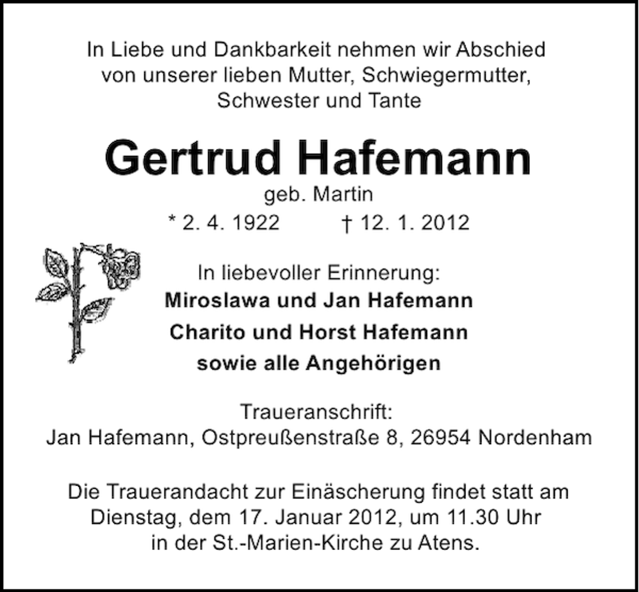 <p>In Liebe und Dankbarkeit nehmen wir Abschied<br />von unserer lieben Mutter, Schwiegermutter,<br />Schwester und Tante</p><p>Gertrud Hafemann<br />geb. Martin<br />* 2. 4. 1922<br />† 12. 1. 2012</p><p>In liebevoller Erinnerung:<br />Miroslawa und Jan Hafemann<br />Charito und Horst Hafemann<br />sowie alle Angehörigen<br />Traueranschrift:<br />Jan Hafemann, Ostpreußenstraße 8, 26954 Nordenham<br />Die Trauerandacht zur Einäscherung findet statt am<br />Dienstag, dem 17. Januar 2012, um 11.30 Uhr<br />in der St.-Marien-Kirche zu Atens.</p>