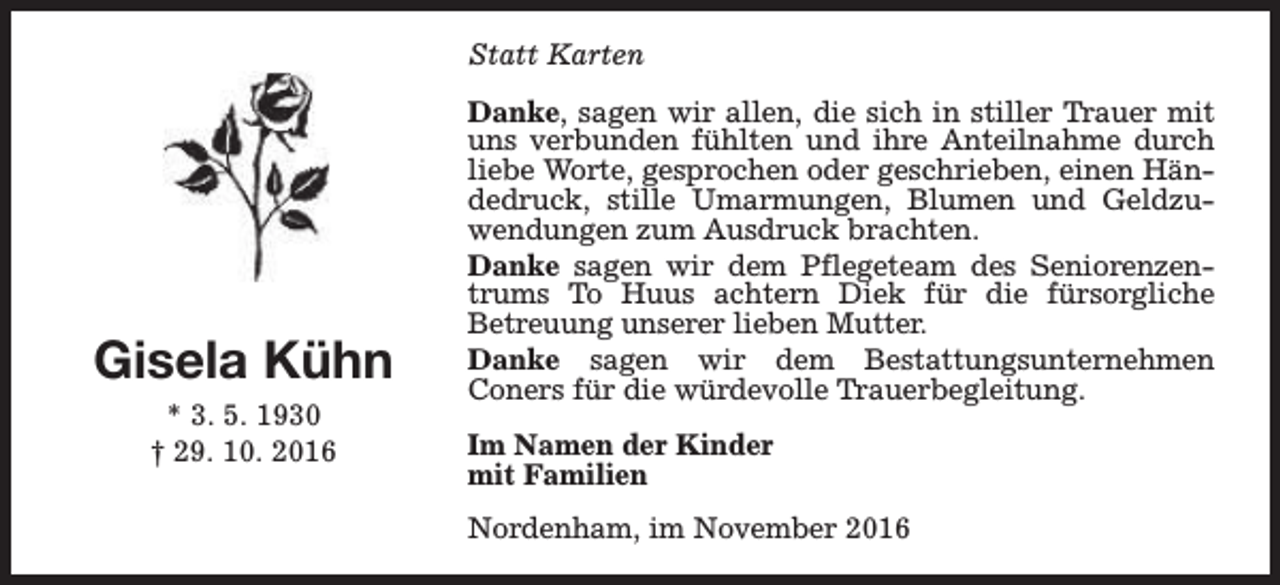 <p>Statt Karten</p><p>Gisela Kühn<br />* 3. 5. 1930<br />† 29. 10. 2016</p><p>Danke, sagen wir allen, die sich in stiller Trauer mit<br />uns verbunden fühlten und ihre Anteilnahme durch<br />liebe Worte, gesprochen oder geschrieben, einen Händedruck, stille Umarmungen, Blumen und Geldzuwendungen zum Ausdruck brachten.<br />Danke sagen wir dem Pflegeteam des Seniorenzentrums To Huus achtern Diek für die fürsorgliche<br />Betreuung unserer lieben Mutter.<br />Danke sagen wir dem Bestattungsunternehmen<br />Coners für die würdevolle Trauerbegleitung.<br />Im Namen der Kinder<br />mit Familien<br />Nordenham, im November 2016</p>