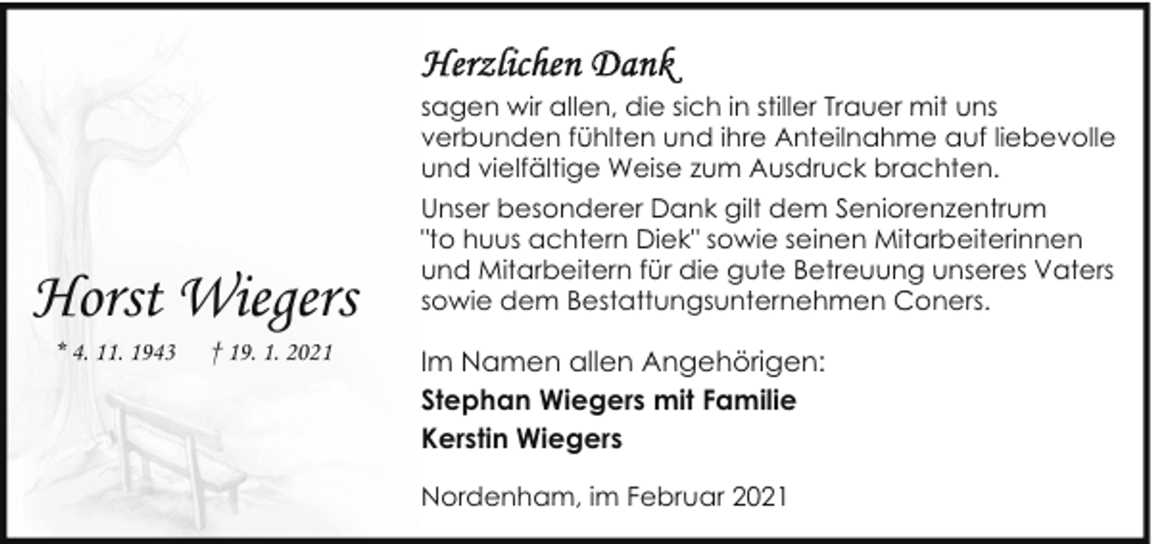 <p>Horst Wiegers<br />* 4. 11. 1943</p><p>† 19. 1. 2021</p><p>sagen wir allen, die sich in stiller Trauer mit uns<br />verbunden fühlten und ihre Anteilnahme auf liebevolle<br />und vielfältige Weise zum Ausdruck brachten.<br />Unser besonderer Dank gilt dem Seniorenzentrum<br />"to huus achtern Diek" sowie seinen Mitarbeiterinnen<br />und Mitarbeitern für die gute Betreuung unseres Vaters<br />sowie dem Bestattungsunternehmen Coners.</p><p>Im Namen allen Angehörigen:<br />Stephan Wiegers mit Familie<br />Kerstin Wiegers<br />Nordenham, im Februar 2021</p>
