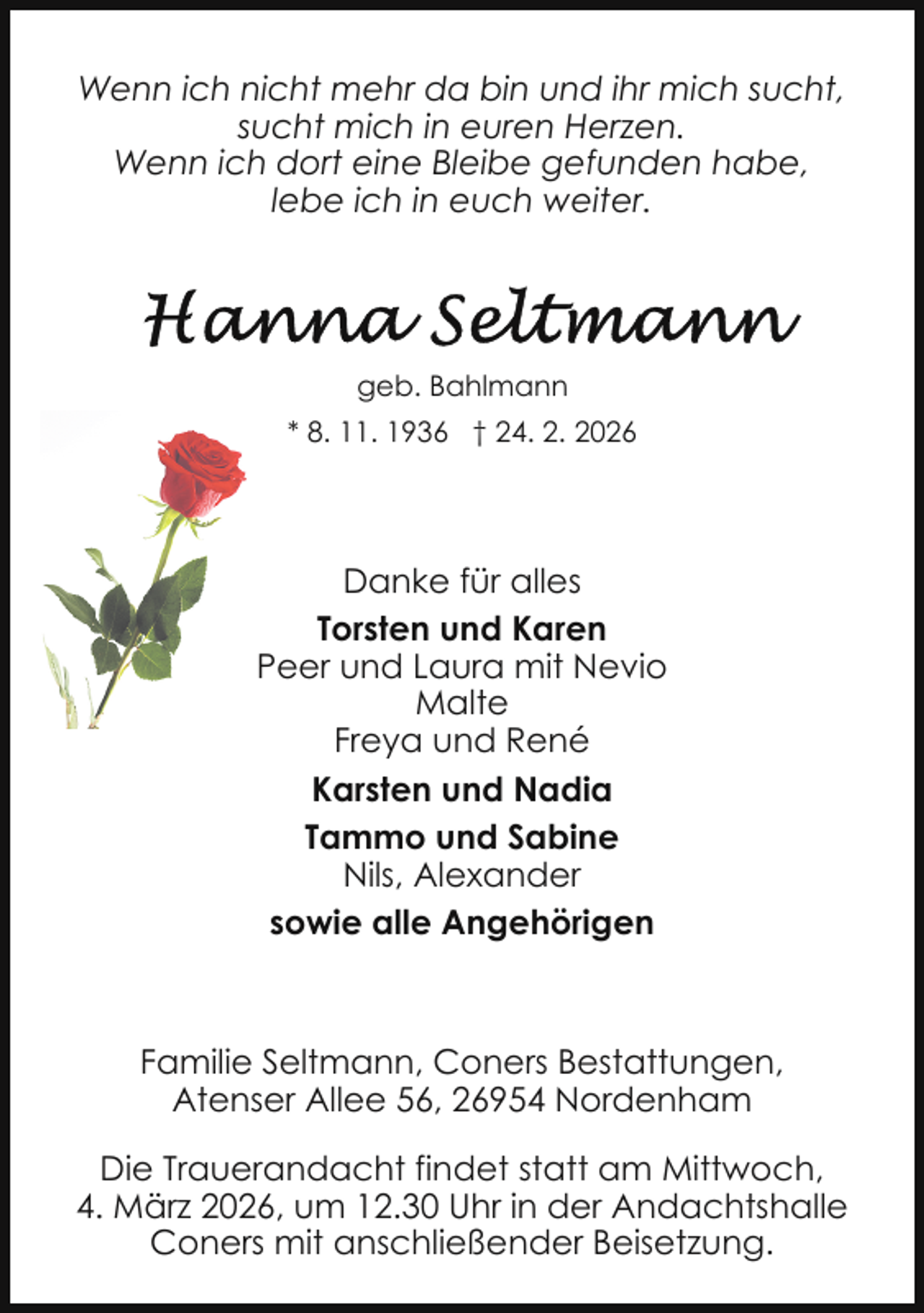 <p>Wenn ich nicht mehr da bin und ihr mich sucht,<br />sucht mich in euren Herzen.<br />Wenn ich dort eine Bleibe gefunden habe,<br />lebe ich in euch weiter.</p>
<p>geb. Bahlmann<br />* 8. 11. 1936 † 24. 2. 2026</p>
<p>Danke für alles<br />Torsten und Karen<br />Peer und Laura mit Nevio<br />Malte<br />Freya und René<br />Karsten und Nadia<br />Tammo und Sabine<br />Nils, Alexander<br />sowie alle Angehörigen</p>
<p>Familie Seltmann, Coners Bestattungen,<br />Atenser Allee 56, 26954 Nordenham<br />Die Trauerandacht findet statt am Mittwoch,<br />4. März 2026, um 12.30 Uhr in der Andachtshalle<br />Coners mit anschließender Beisetzung.</p>