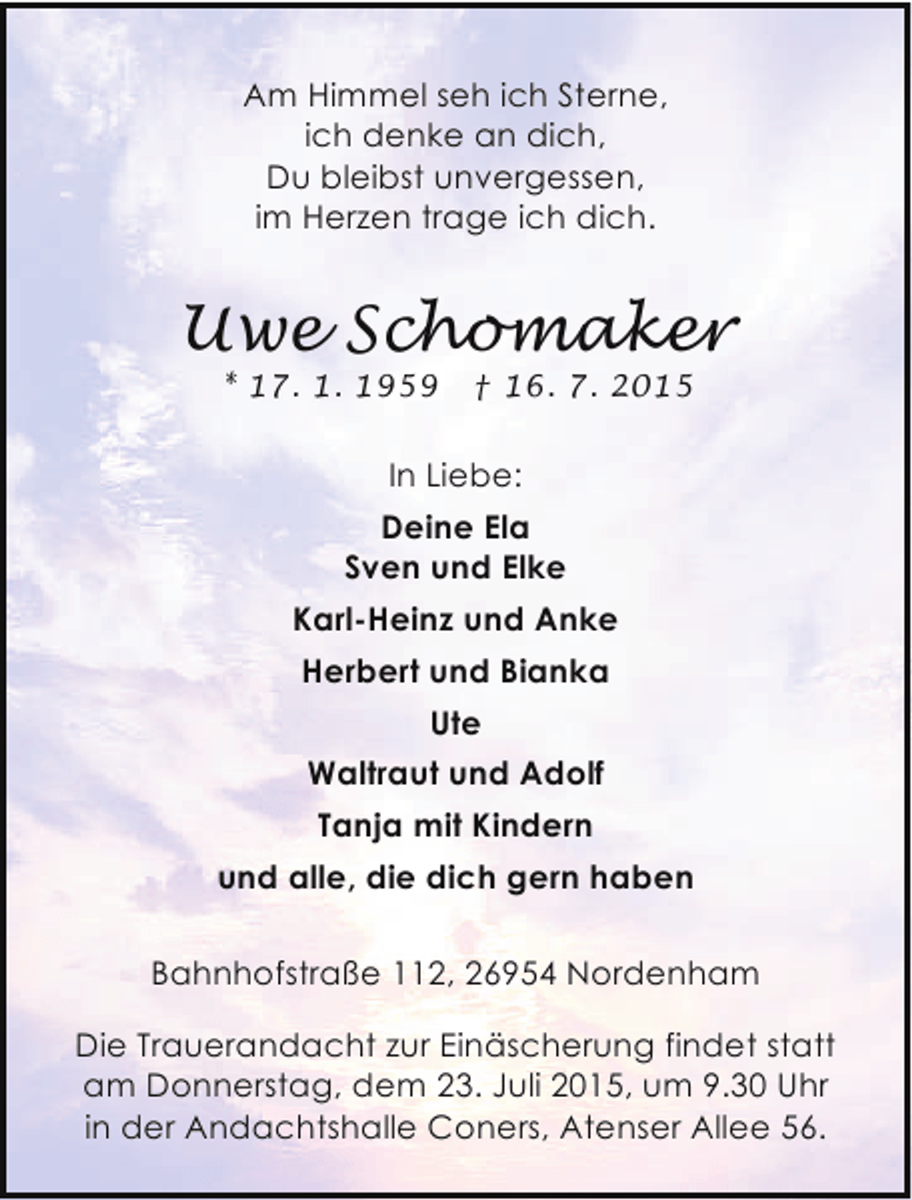<p>Am Himmel seh ich Sterne,<br />ich denke an dich,<br />Du bleibst unvergessen,<br />im Herzen trage ich dich.</p><p>Uwe Schomaker<br />* 17. 1. 1959</p><p>† 16. 7. 2015</p><p>In Liebe:<br />Deine Ela<br />Sven und Elke<br />Karl-Heinz und Anke<br />Herbert und Bianka<br />Ute<br />Waltraut und Adolf<br />Tanja mit Kindern<br />und alle, die dich gern haben<br />Bahnhofstraße 112, 26954 Nordenham<br />Die Trauerandacht zur Einäscherung findet statt<br />am Donnerstag, dem 23. Juli 2015, um 9.30 Uhr<br />in der Andachtshalle Coners, Atenser Allee 56.</p>