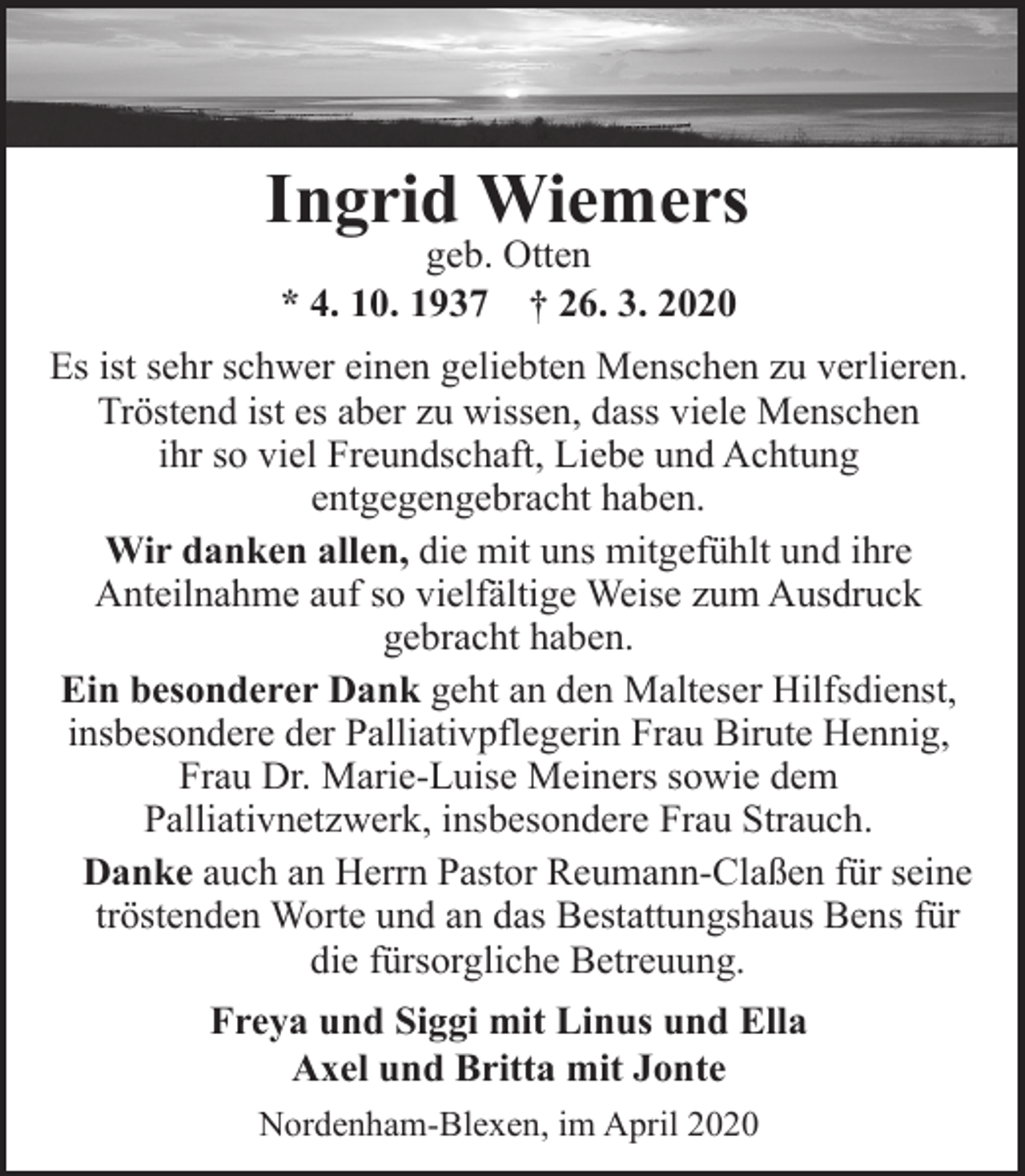 <p>Ingrid Wiemers<br />geb. Otten<br />* 4. 10. 1937 † 26. 3. 2020</p><p>Es ist sehr schwer einen geliebten Menschen zu verlieren.<br />Tröstend ist es aber zu wissen, dass viele Menschen<br />ihr so viel Freundschaft, Liebe und Achtung<br />entgegengebracht haben.<br />Wir danken allen, die mit uns mitgefühlt und ihre<br />Anteilnahme auf so vielfältige Weise zum Ausdruck<br />gebracht haben.<br />Ein besonderer Dank geht an den Malteser Hilfsdienst,<br />insbesondere der Palliativpflegerin Frau Birute Hennig,<br />Frau Dr. Marie-Luise Meiners sowie dem<br />Palliativnetzwerk, insbesondere Frau Strauch.<br />Danke auch an Herrn Pastor Reumann-Claßen für seine<br />tröstenden Worte und an das Bestattungshaus Bens für<br />die fürsorgliche Betreuung.<br />Freya und Siggi mit Linus und Ella<br />Axel und Britta mit Jonte<br />Nordenham-Blexen, im April 2020</p>