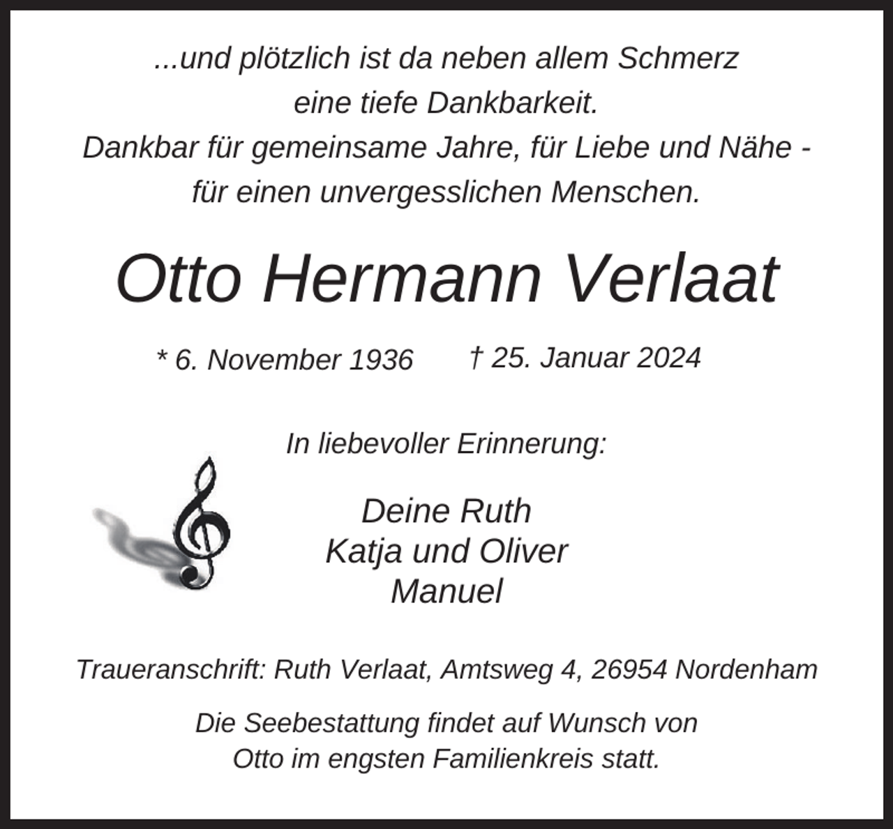 <p>...und plötzlich ist da neben allem Schmerz<br />eine tiefe Dankbarkeit.<br />Dankbar für gemeinsame Jahre, für Liebe und Nähe für einen unvergesslichen Menschen.</p><p>Otto Hermann Verlaat<br />* 6. November 1936</p><p>† 25. Januar 2024</p><p>In liebevoller Erinnerung:</p><p>Deine Ruth<br />Katja und Oliver<br />Manuel<br />Traueranschrift: Ruth Verlaat, Amtsweg 4, 26954 Nordenham<br />Die Seebestattung findet auf Wunsch von<br />Otto im engsten Familienkreis statt.</p>