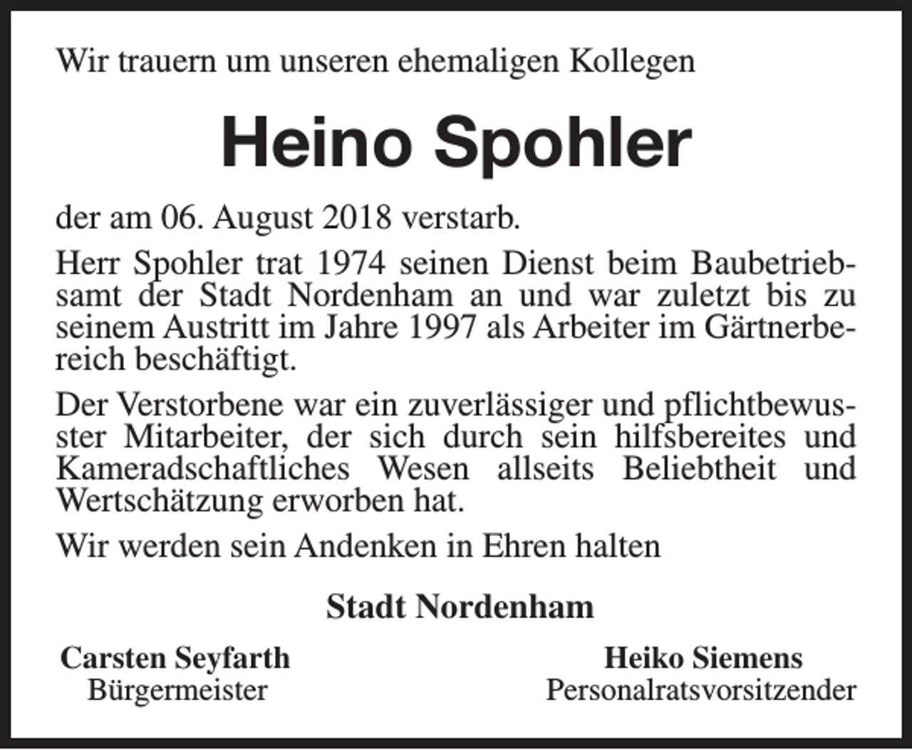 <p>Wir trauern um unseren ehemaligen Kollegen</p><p>Heino Spohler<br />der am 06. August 2018 verstarb.<br />Herr Spohler trat 1974 seinen Dienst beim Baubetriebsamt der Stadt Nordenham an und war zuletzt bis zu<br />seinem Austritt im Jahre 1997 als Arbeiter im Gärtnerbereich beschäftigt.<br />Der Verstorbene war ein zuverlässiger und pflichtbewusster Mitarbeiter, der sich durch sein hilfsbereites und<br />Kameradschaftliches Wesen allseits Beliebtheit und<br />Wertschätzung erworben hat.<br />Wir werden sein Andenken in Ehren halten<br />Stadt Nordenham<br />Carsten Seyfarth<br />Bürgermeister</p><p>Heiko Siemens<br />Personalratsvorsitzender</p>