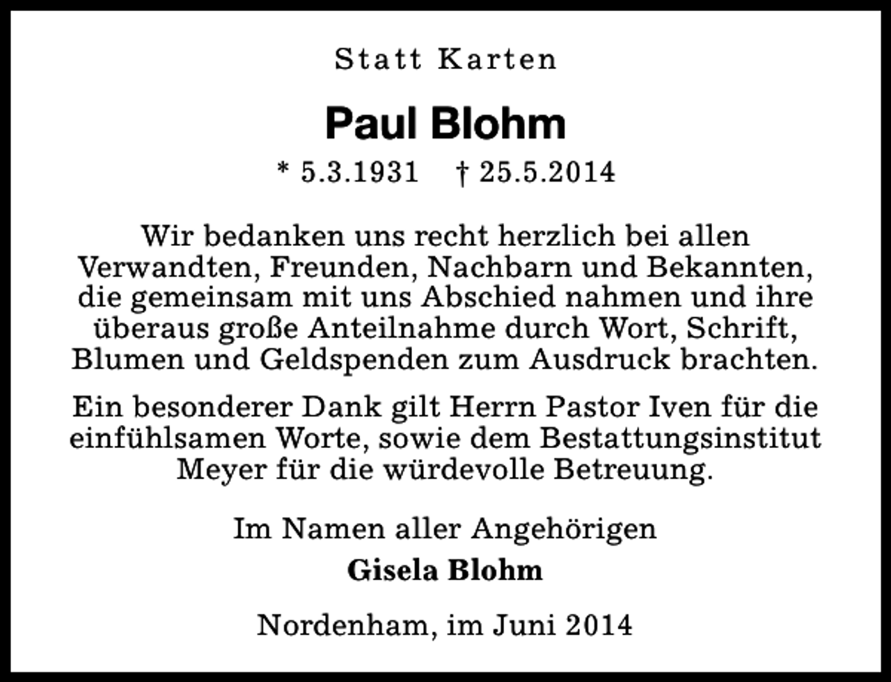 <p>S t a t t K a rt e n</p><p>Paul Blohm</p><p>* 5.3.1931</p><p>† 25.5.2014</p><p>Wir bedanken uns recht herzlich bei allen<br />Verwandten, Freunden, Nachbarn und Bekannten,<br />die gemeinsam mit uns Abschied nahmen und ihre<br />überaus große Anteilnahme durch Wort, Schrift,<br />Blumen und Geldspenden zum Ausdruck brachten.<br />Ein besonderer Dank gilt Herrn Pastor Iven für die<br />einfühlsamen Worte, sowie dem Bestattungsinstitut<br />Meyer für die würdevolle Betreuung.<br />Im Namen aller Angehörigen<br />Gisela Blohm<br />Nordenham, im Juni 2014</p>