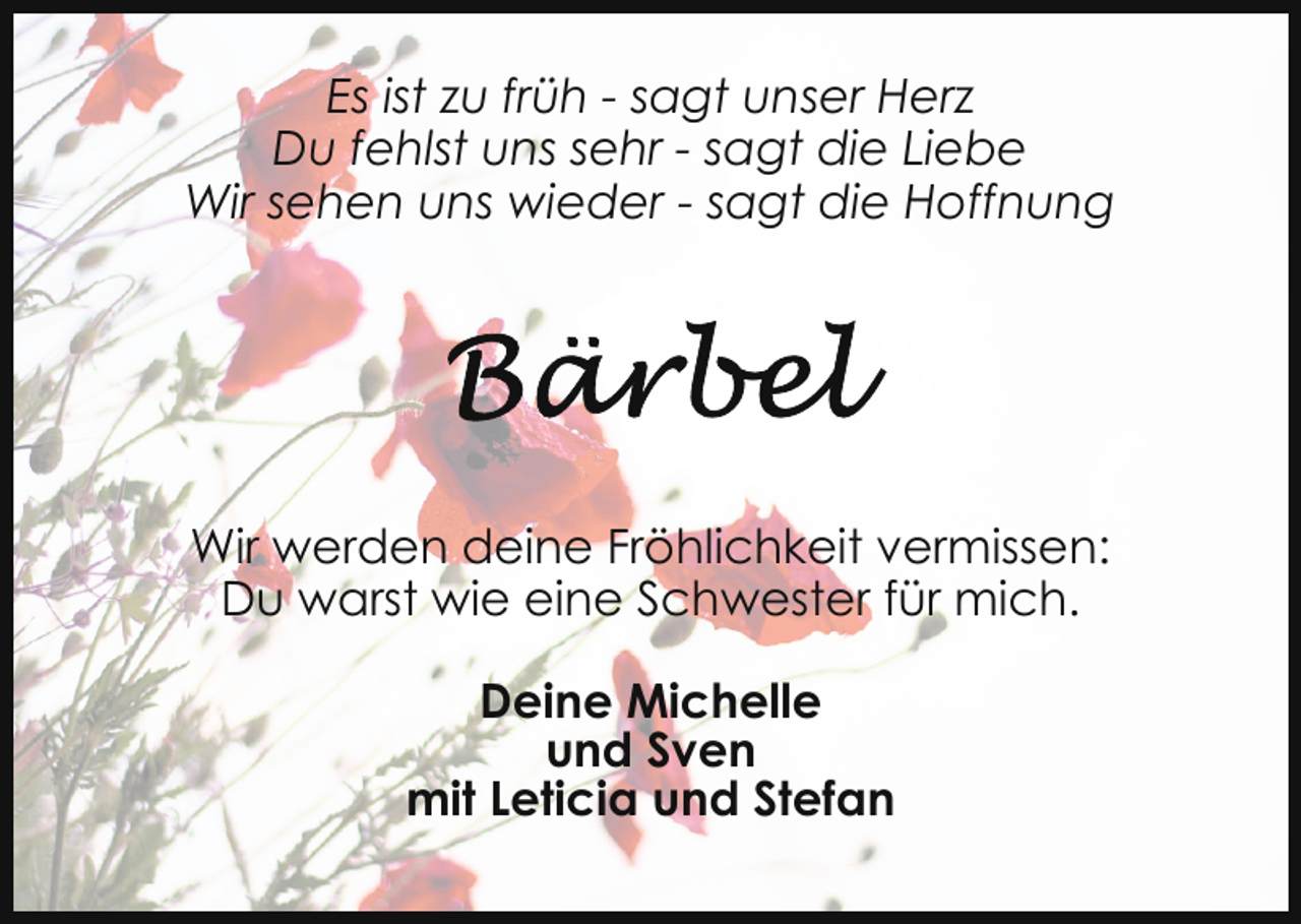 <p>Es ist zu früh - sagt unser Herz<br />Du fehlst uns sehr - sagt die Liebe<br />Wir sehen uns wieder - sagt die Hoffnung</p>
<p>Wir werden deine Fröhlichkeit vermissen:<br />Du warst wie eine Schwester für mich.<br />Deine Michelle<br />und Sven<br />mit Leticia und Stefan</p>