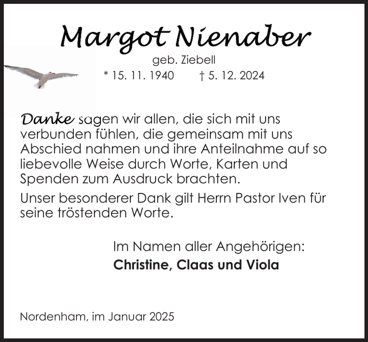 <p>geb. Ziebell<br />* 15. 11. 1940<br />† 5. 12. 2024</p>
<p>sagen wir allen, die sich mit uns<br />verbunden fühlen, die gemeinsam mit uns<br />Abschied nahmen und ihre Anteilnahme auf so<br />liebevolle Weise durch Worte, Karten und<br />Spenden zum Ausdruck brachten.<br />Unser besonderer Dank gilt Herrn Pastor Iven für<br />seine tröstenden Worte.<br />Im Namen aller Angehörigen:<br />Christine, Claas und Viola</p>
<p>Nordenham, im Januar 2025</p>