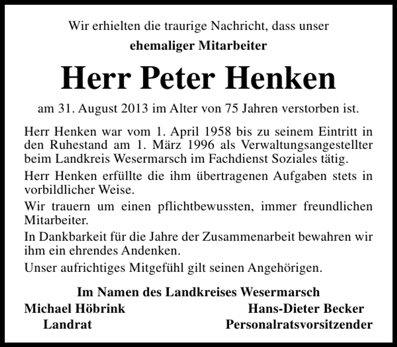 <p>Wir erhielten die traurige Nachricht, dass unser<br />ehemaliger Mitarbeiter</p><p>Herr Peter Henken</p><p>am 31. August 2013 im Alter von 75 Jahren verstorben ist.<br />Herr Henken war vom 1. April 1958 bis zu seinem Eintritt in<br />den Ruhestand am 1. März 1996 als Verwaltungsangestellter<br />beim Landkreis Wesermarsch im Fachdienst Soziales tätig.<br />Herr Henken erfüllte die ihm übertragenen Aufgaben stets in<br />vorbildlicher Weise.<br />Wir trauern um einen pflichtbewussten, immer freundlichen<br />Mitarbeiter.<br />In Dankbarkeit für die Jahre der Zusammenarbeit bewahren wir<br />ihm ein ehrendes Andenken.<br />Unser aufrichtiges Mitgefühl gilt seinen Angehörigen.<br />Im Namen des Landkreises Wesermarsch<br />Michael Höbrink<br />Hans-Dieter Becker<br />Landrat<br />Personalratsvorsitzender</p>