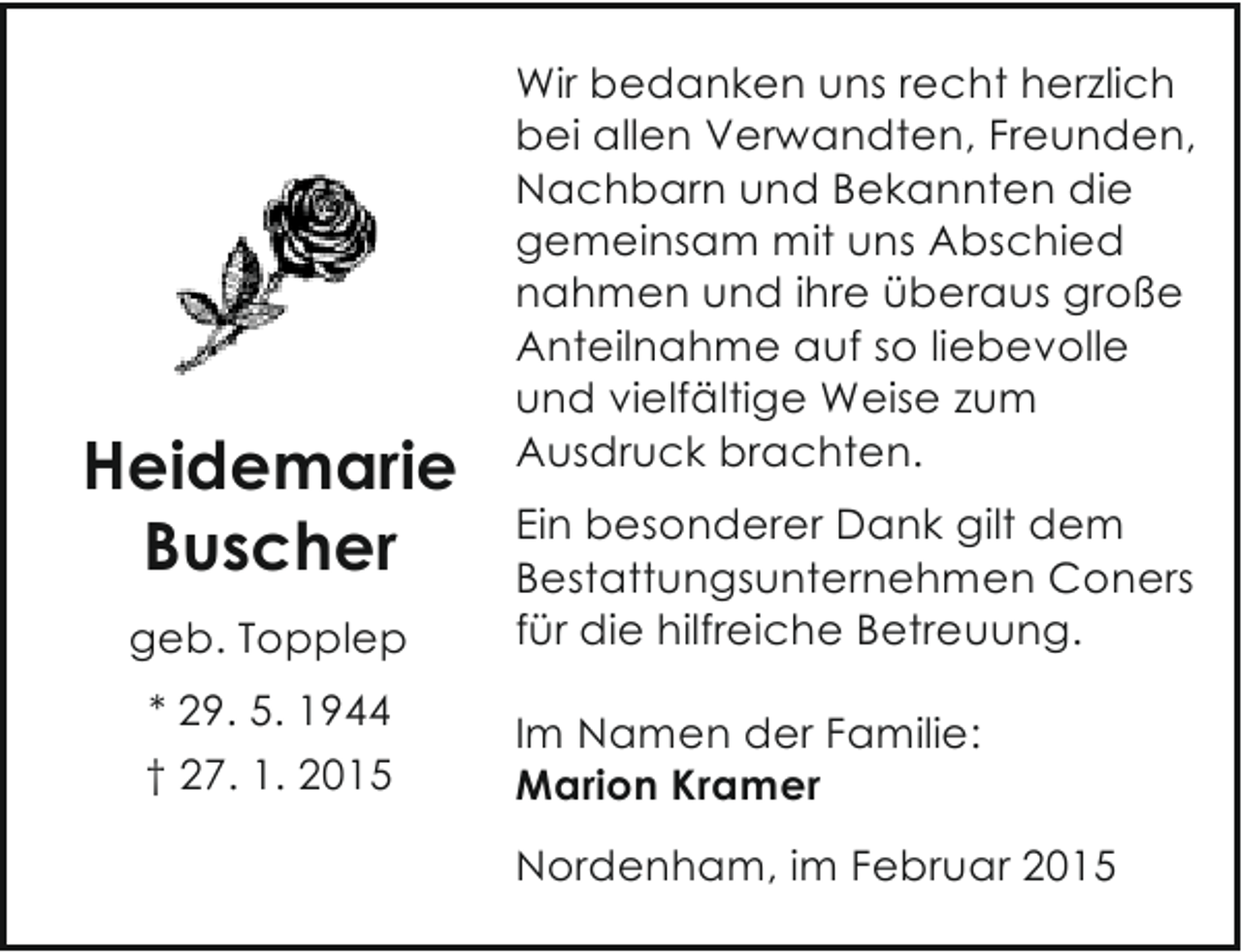 <p>Heidemarie<br />Buscher<br />geb. Topplep<br />* 29. 5. 1944<br />† 27. 1. 2015</p><p>Wir bedanken uns recht herzlich<br />bei allen Verwandten, Freunden,<br />Nachbarn und Bekannten die<br />gemeinsam mit uns Abschied<br />nahmen und ihre überaus große<br />Anteilnahme auf so liebevolle<br />und vielfältige Weise zum<br />Ausdruck brachten.<br />Ein besonderer Dank gilt dem<br />Bestattungsunternehmen Coners<br />für die hilfreiche Betreuung.<br />Im Namen der Familie:<br />Marion Kramer<br />Nordenham, im Februar 2015</p>