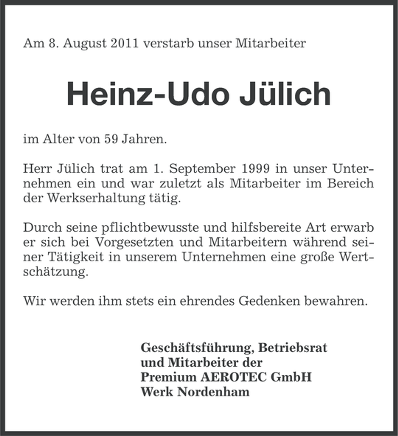 <p>Am 8. August 2011 verstarb unser Mitarbeiter</p><p>Heinz-Udo Jülich<br />im Alter von 59 Jahren.<br />Herr Jülich trat am 1. September 1999 in unser Unternehmen ein und war zuletzt als Mitarbeiter im Bereich<br />der Werkserhaltung tätig.<br />Durch seine pflichtbewusste und hilfsbereite Art erwarb<br />er sich bei Vorgesetzten und Mitarbeitern während seiner Tätigkeit in unserem Unternehmen eine große Wertschätzung.<br />Wir werden ihm stets ein ehrendes Gedenken bewahren.</p><p>Geschäftsführung, Betriebsrat<br />und Mitarbeiter der<br />Premium AEROTEC GmbH<br />Werk Nordenham</p>