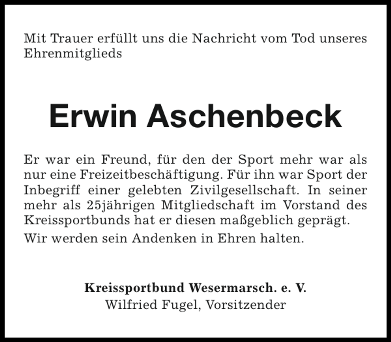 <p>Mit Trauer erfüllt uns die Nachricht vom Tod unseres<br />Ehrenmitglieds</p><p>Erwin Aschenbeck<br />Er war ein Freund, für den der Sport mehr war als<br />nur eine Freizeitbeschäftigung. Für ihn war Sport der<br />Inbegriff einer gelebten Zivilgesellschaft. In seiner<br />mehr als 25jährigen Mitgliedschaft im Vorstand des<br />Kreissportbunds hat er diesen maßgeblich geprägt.<br />Wir werden sein Andenken in Ehren halten.<br />Kreissportbund Wesermarsch. e. V.<br />Wilfried Fugel, Vorsitzender</p>