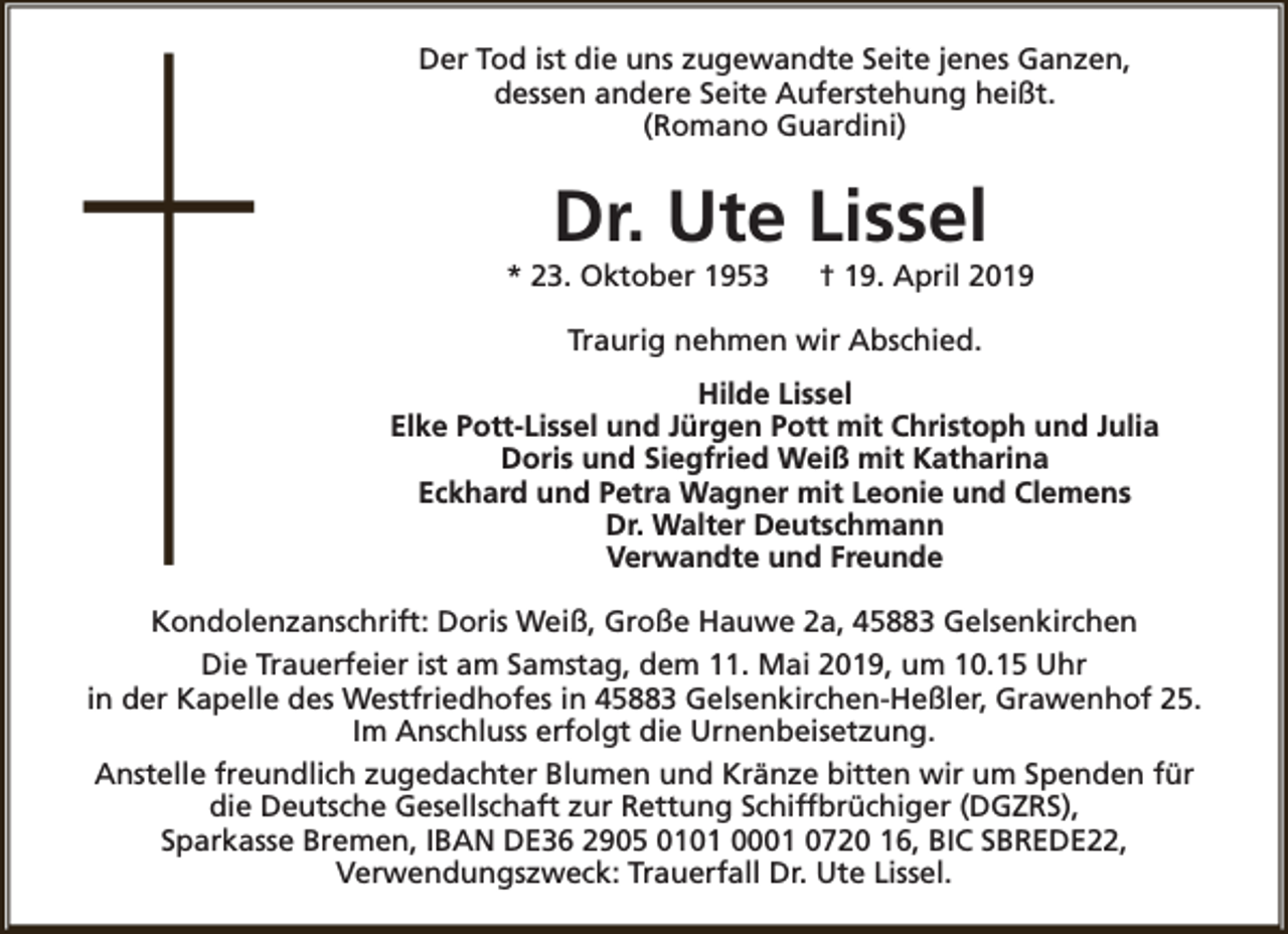 <p>Der Tod ist die uns zugewandte Seite jenes Ganzen,<br />dessen andere Seite Auferstehung heißt.<br />(Romano Guardini)</p><p>Dr. Ute Lissel</p><p>* 23. Oktober 1953</p><p>† 19. April 2019</p><p>Traurig nehmen wir Abschied.<br />Hilde Lissel<br />Elke Pott-Lissel und Jürgen Pott mit Christoph und Julia<br />Doris und Siegfried Weiß mit Katharina<br />Eckhard und Petra Wagner mit Leonie und Clemens<br />Dr. Walter Deutschmann<br />Verwandte und Freunde<br />Kondolenzanschrift: Doris Weiß, Große Hauwe 2a, 45883 Gelsenkirchen<br />Die Trauerfeier ist am Samstag, dem 11. Mai 2019, um 10.15 Uhr<br />in der Kapelle des Westfriedhofes in 45883 Gelsenkirchen-Heßler, Grawenhof 25.<br />Im Anschluss erfolgt die Urnenbeisetzung.<br />Anstelle freundlich zugedachter Blumen und Kränze bitten wir um Spenden für<br />die Deutsche Gesellschaft zur Rettung Schiffbrüchiger (DGZRS),<br />Sparkasse Bremen, IBAN DE36 2905 0101 0001 0720 16, BIC SBREDE22,<br />Verwendungszweck: Trauerfall Dr. Ute Lissel.</p>