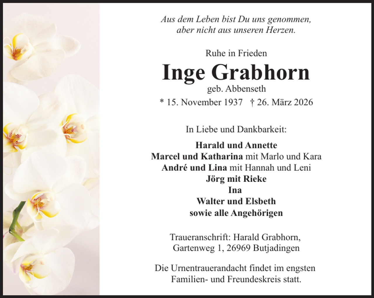 <p>Aus dem Leben bist Du uns genommen,<br />aber nicht aus unseren Herzen.<br />Ruhe in Frieden</p><p>Inge Grabhorn</p><p>geb. Abbenseth<br />* 15. November 1937 † 26. März 2026<br />In Liebe und Dankbarkeit:<br />Harald und Annette<br />Marcel und Katharina mit Marlo und Kara<br />André und Lina mit Hannah und Leni<br />Jörg mit Rieke<br />Ina<br />Walter und Elsbeth<br />sowie alle Angehörigen<br />Traueranschrift: Harald Grabhorn,<br />Gartenweg 1, 26969 Butjadingen<br />Die Urnentrauerandacht findet im engsten<br />Familien- und Freundeskreis statt.</p>
