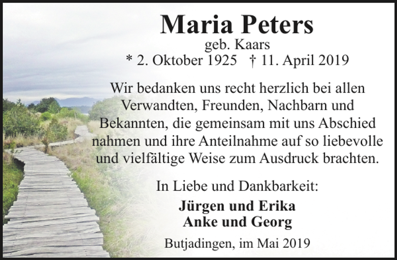 <p>Maria Peters</p><p>geb. Kaars<br />* 2. Oktober 1925 † 11. April 2019<br />Wir bedanken uns recht herzlich bei allen<br />Verwandten, Freunden, Nachbarn und<br />Bekannten, die gemeinsam mit uns Abschied<br />nahmen und ihre Anteilnahme auf so liebevolle<br />und vielfältige Weise zum Ausdruck brachten.<br />In Liebe und Dankbarkeit:<br />Jürgen und Erika<br />Anke und Georg<br />Butjadingen, im Mai 2019</p>