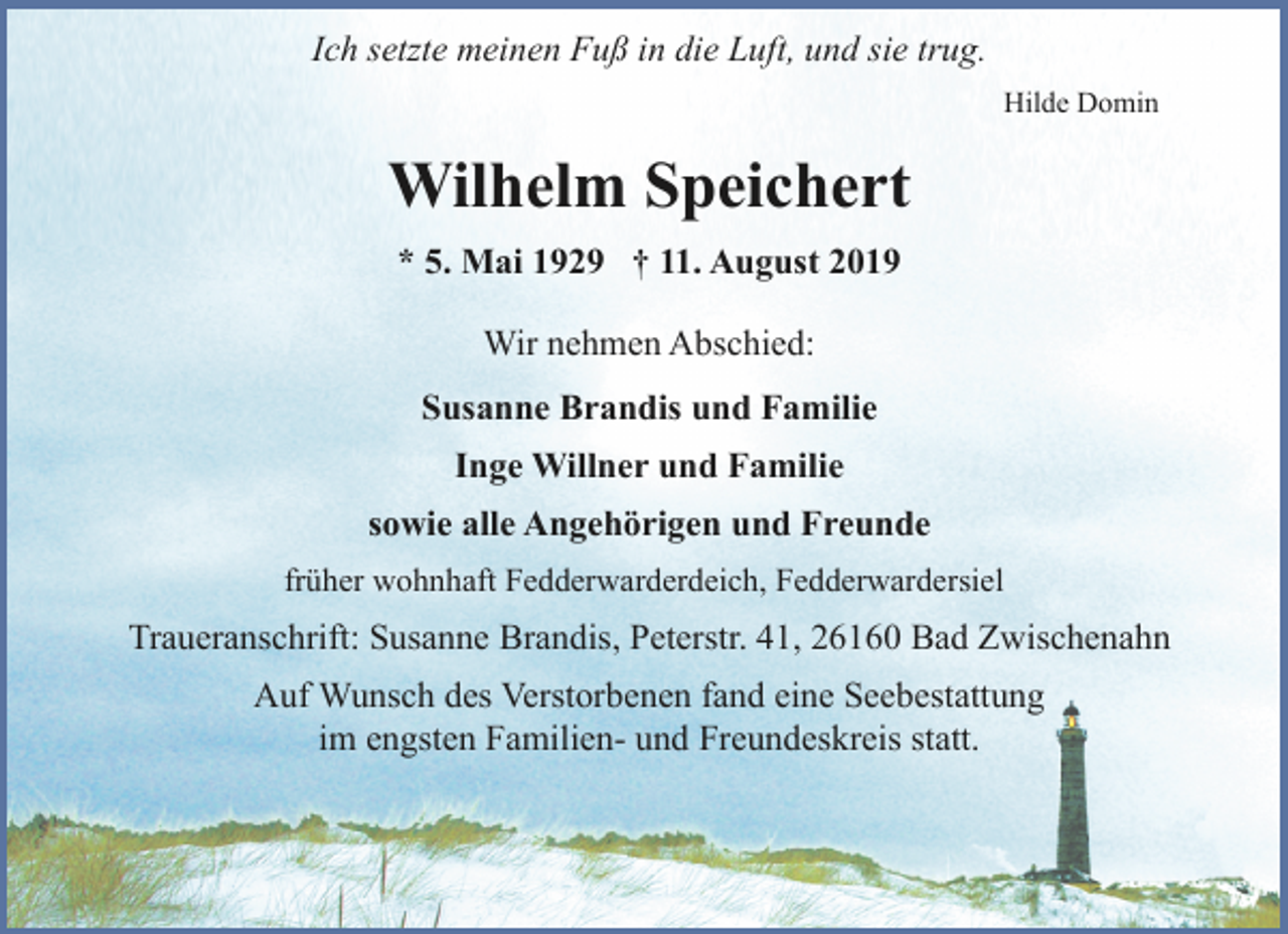 <p>Ich setzte meinen Fuß in die Luft, und sie trug.<br />Hilde Domin</p><p>Wilhelm Speichert<br />* 5. Mai 1929 † 11. August 2019<br />Wir nehmen Abschied:<br />Susanne Brandis und Familie<br />Inge Willner und Familie<br />sowie alle Angehörigen und Freunde<br />früher wohnhaft Fedderwarderdeich, Fedderwardersiel</p><p>Traueranschrift: Susanne Brandis, Peterstr. 41, 26160 Bad Zwischenahn<br />Auf Wunsch des Verstorbenen fand eine Seebestattung<br />im engsten Familien- und Freundeskreis statt.</p>