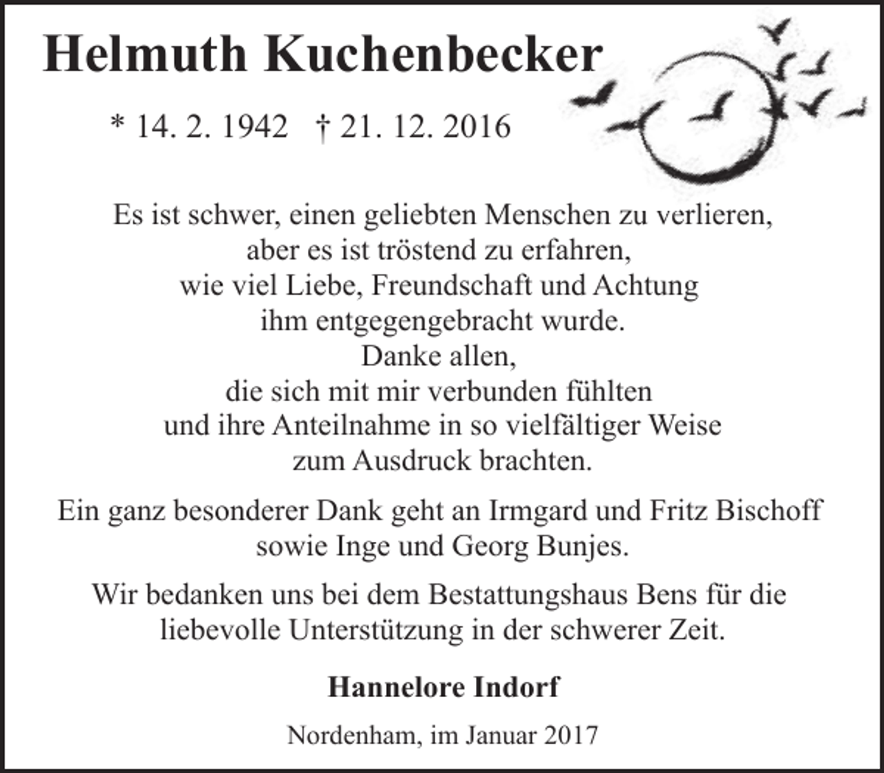 <p>Helmuth Kuchenbeckerr<br />* 14. 2. 1942 † 21. 12. 2016<br />Es ist schwer, einen geliebten Menschen<br />n zu<br />u ve<br />verlieren,<br />aber es ist tröstend zu erfahren,<br />wie viel Liebe, Freundschaft und Achtung<br />ihm entgegengebracht wurde.<br />Danke allen,<br />die sich mit mir verbunden fühlten<br />und ihre Anteilnahme in so vielfältiger Weise<br />zum Ausdruck brachten.<br />Ein ganz besonderer Dank geht an Irmgard und Fritz Bischoff<br />sowie Inge und Georg Bunjes.<br />Wir bedanken uns bei dem Bestattungshaus Bens für die<br />liebevolle Unterstützung in der schwerer Zeit.<br />Hannelore Indorf<br />Nordenham, im Januar 2017</p>