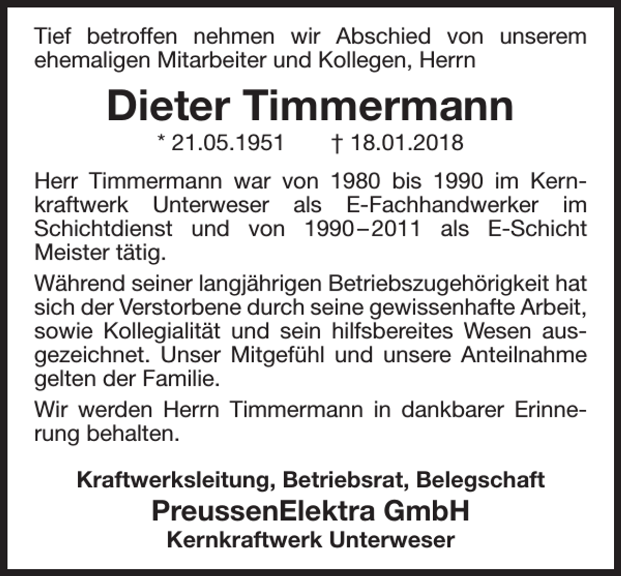 <p>Tief betroffen nehmen wir Abschied von unserem<br />ehemaligen Mitarbeiter und Kollegen, Herrn</p><p>Dieter Timmermann<br />* 21.05.1951</p><p>† 18.01.2018</p><p>Herr Timmermann war von 1980 bis 1990 im Kern­<br />kraftwerk Unterweser als E­Fachhandwerker im<br />Schichtdienst und von 1990 – 2011 als E­Schicht<br />Meister tätig.<br />Während seiner langjährigen Betriebszugehörigkeit hat<br />sich der Verstorbene durch seine gewissenhafte Arbeit,<br />sowie Kollegialität und sein hilfsbereites Wesen aus­<br />gezeichnet. Unser Mitgefühl und unsere Anteilnahme<br />gelten der Familie.<br />Wir werden Herrn Timmermann in dankbarer Erinne­<br />rung behalten.<br />Kraftwerksleitung, Betriebsrat, Belegschaft</p><p>PreussenElektra GmbH<br />Kernkraftwerk Unterweser</p>