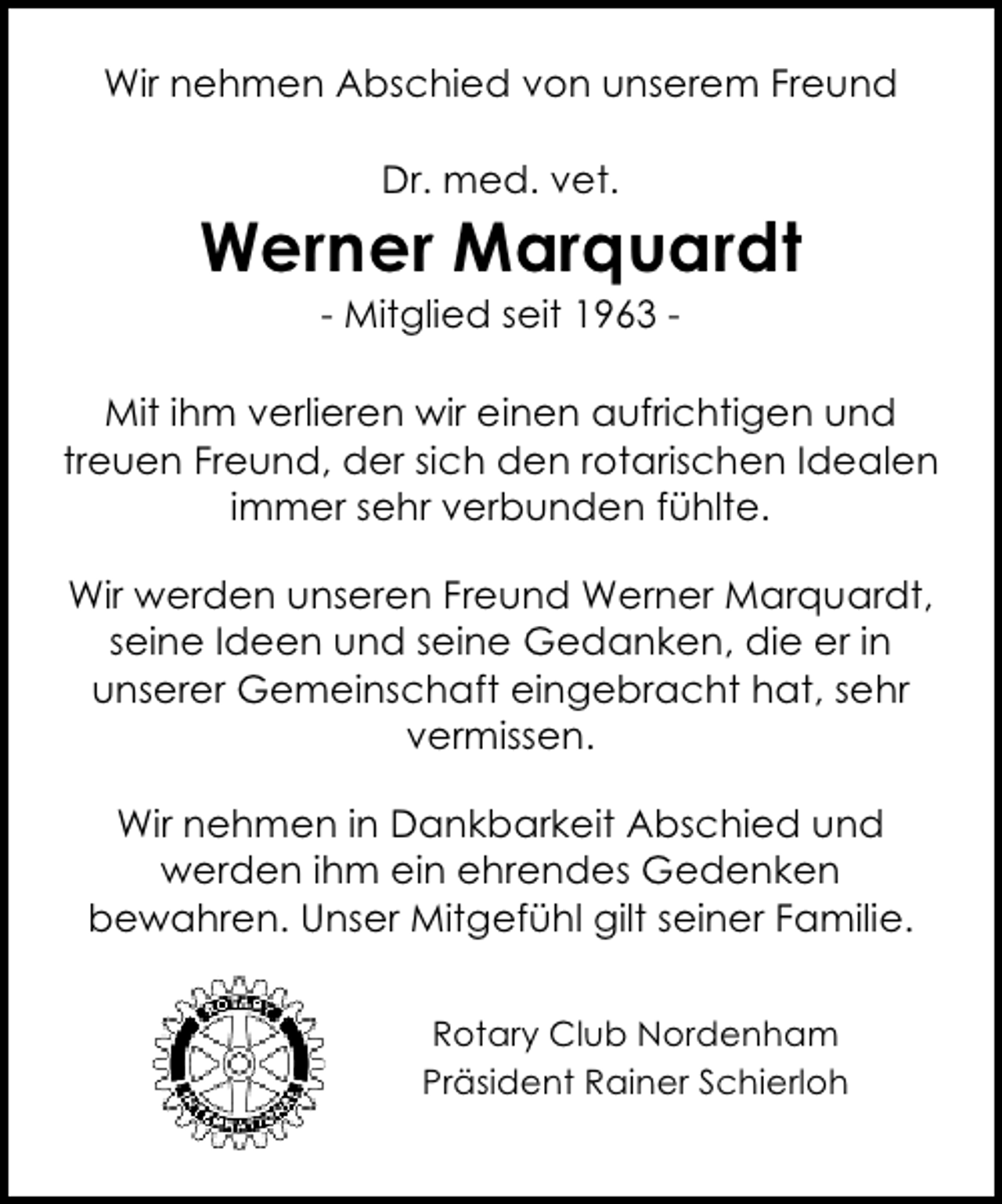 <p>Wir nehmen Abschied von unserem Freund<br />Dr. med. vet.</p><p>Werner Marquardt<br />- Mitglied seit 1963 -</p><p>Mit ihm verlieren wir einen aufrichtigen und<br />treuen Freund, der sich den rotarischen Idealen<br />immer sehr verbunden fühlte.<br />Wir werden unseren Freund Werner Marquardt,<br />seine Ideen und seine Gedanken, die er in<br />unserer Gemeinschaft eingebracht hat, sehr<br />vermissen.<br />Wir nehmen in Dankbarkeit Abschied und<br />werden ihm ein ehrendes Gedenken<br />bewahren. Unser Mitgefühl gilt seiner Familie.<br />Rotary Club Nordenham<br />Präsident Rainer Schierloh</p>