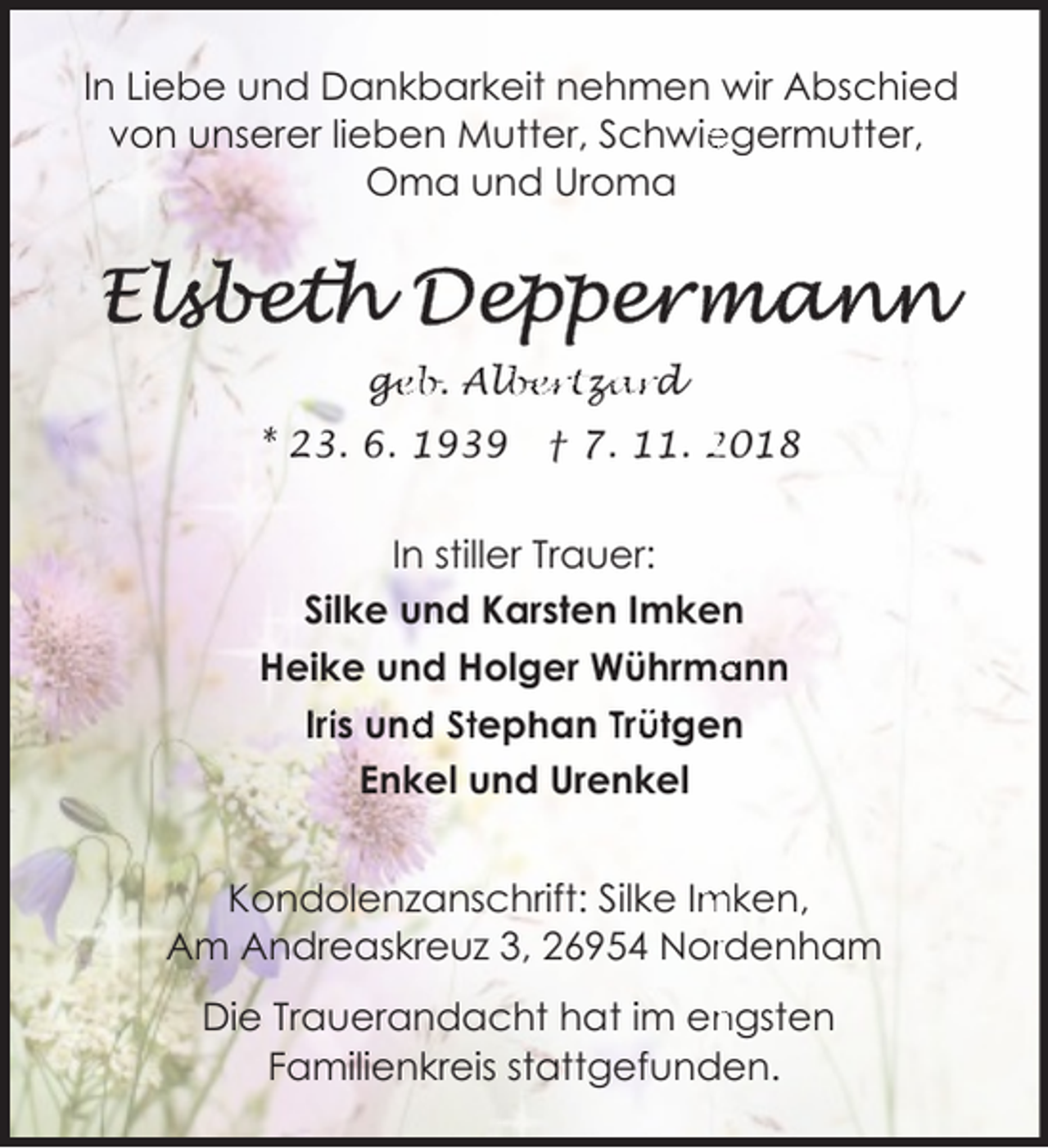 <p>In Liebe und Dankbarkeit nehmen wir Abschied<br />von unserer lieben Mutter, Schwie<br />egermutter,<br />Oma und Uroma</p><p>ge<br />g<br />eb. Alb<br />lbertz<br />za<br />ard<br />* 23. 6. 1939</p><p>† 7. 11. 2018</p><p>In stiller Trauer:<br />Silke und Karsten Imken<br />ann<br />Heike und Holger Wührma<br />Iriis und<br />d Steph<br />han Trü<br />ütgen<br />Enkel und Urenkel<br />Kondolenzanschrift: Silke Im<br />mken,<br />Am Andreaskreuz 3, 26954 Norrdenham<br />ngsten<br />Die Trauerandacht hat im en<br />Familienkreis stattgefunden.</p>