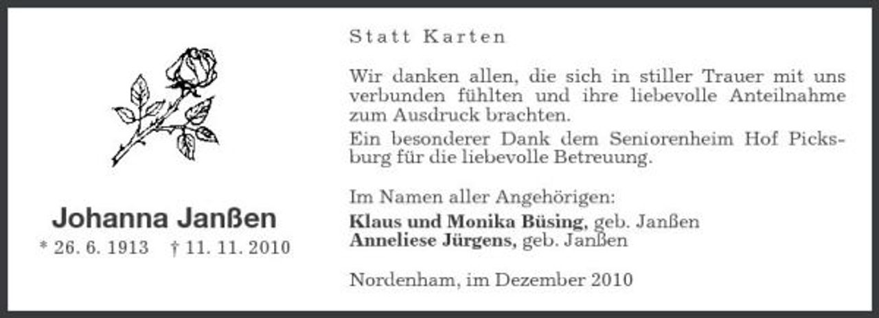 <p>Statt Karten Wir danken allen, die sich in stiller Trauer mit uns verbunden fühlten und ihre liebevolle Anteilnahme zum Ausdruck brachten. Ein besonderer Dank dem Seniorenheim Hof Picksburg für die liebevolle Betreuung.</p>
<p>Johanna Janßen<br />* 26. 6. 1913 † 11. 11. 2010</p>
<p>Im Namen aller Angehörigen: Klaus und Monika Büsing, geb. Janßen Anneliese Jürgens, geb. Janßen Nordenham, im Dezember 2010</p>