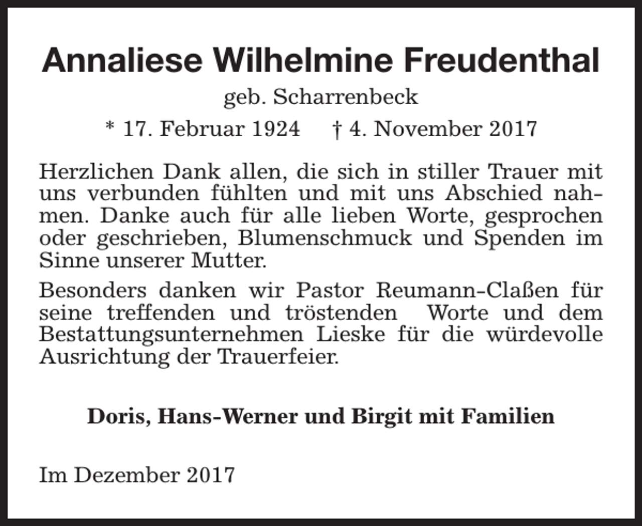 <p>Annaliese Wilhelmine Freudenthal<br />geb. Scharrenbeck<br />* 17. Februar 1924 † 4. November 2017</p><p>Herzlichen Dank allen, die sich in stiller Trauer mit<br />uns verbunden fühlten und mit uns Abschied nahmen. Danke auch für alle lieben Worte, gesprochen<br />oder geschrieben, Blumenschmuck und Spenden im<br />Sinne unserer Mutter.<br />Besonders danken wir Pastor Reumann-Claßen für<br />seine treffenden und tröstenden Worte und dem<br />Bestattungsunternehmen Lieske für die würdevolle<br />Ausrichtung der Trauerfeier.<br />Doris, Hans-Werner und Birgit mit Familien<br />Im Dezember 2017</p>