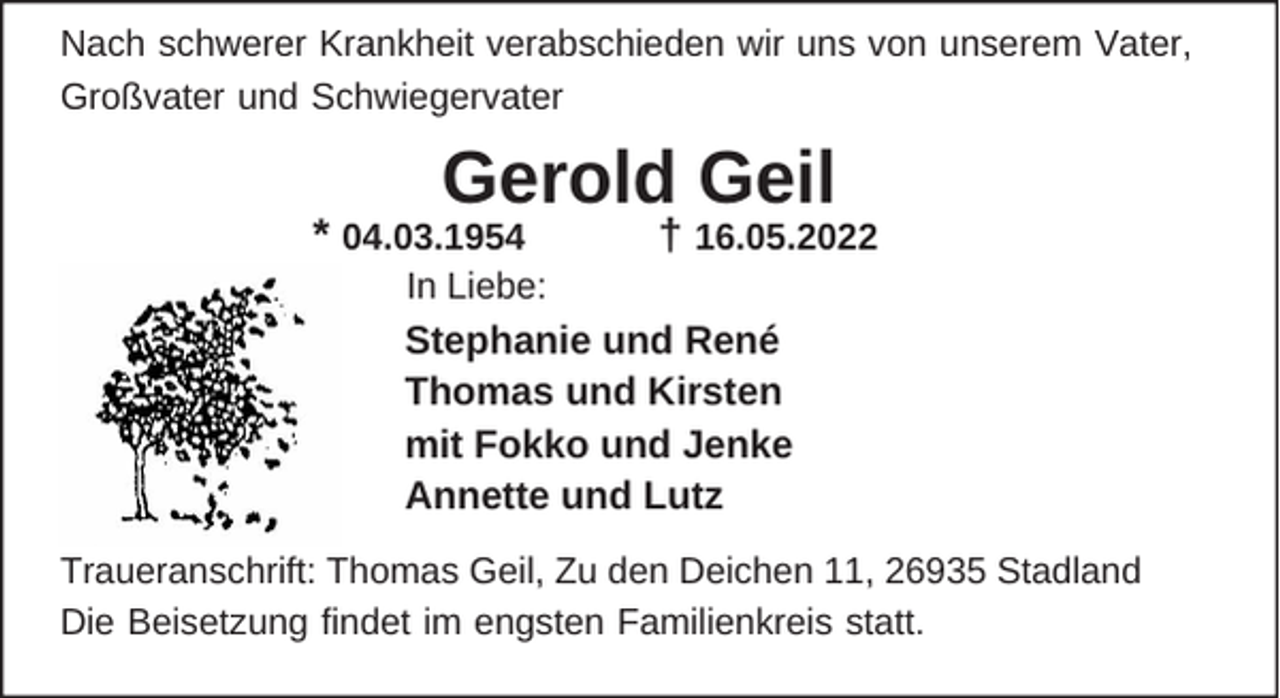 <p>Nach schwerer Krankheit verabschieden wir uns von unserem Vater,<br />Großvater und Schwiegervater</p><p>Gerold Geil</p><p>* 04.03.1954</p><p>In Liebe:</p><p>† 16.05.2022</p><p>Stephanie und René<br />Thomas und Kirsten<br />mit Fokko und Jenke<br />Annette und Lutz<br />Traueranschrift: Thomas Geil, Zu den Deichen 11, 26935 Stadland<br />Die Beisetzung findet im engsten Familienkreis statt.</p>