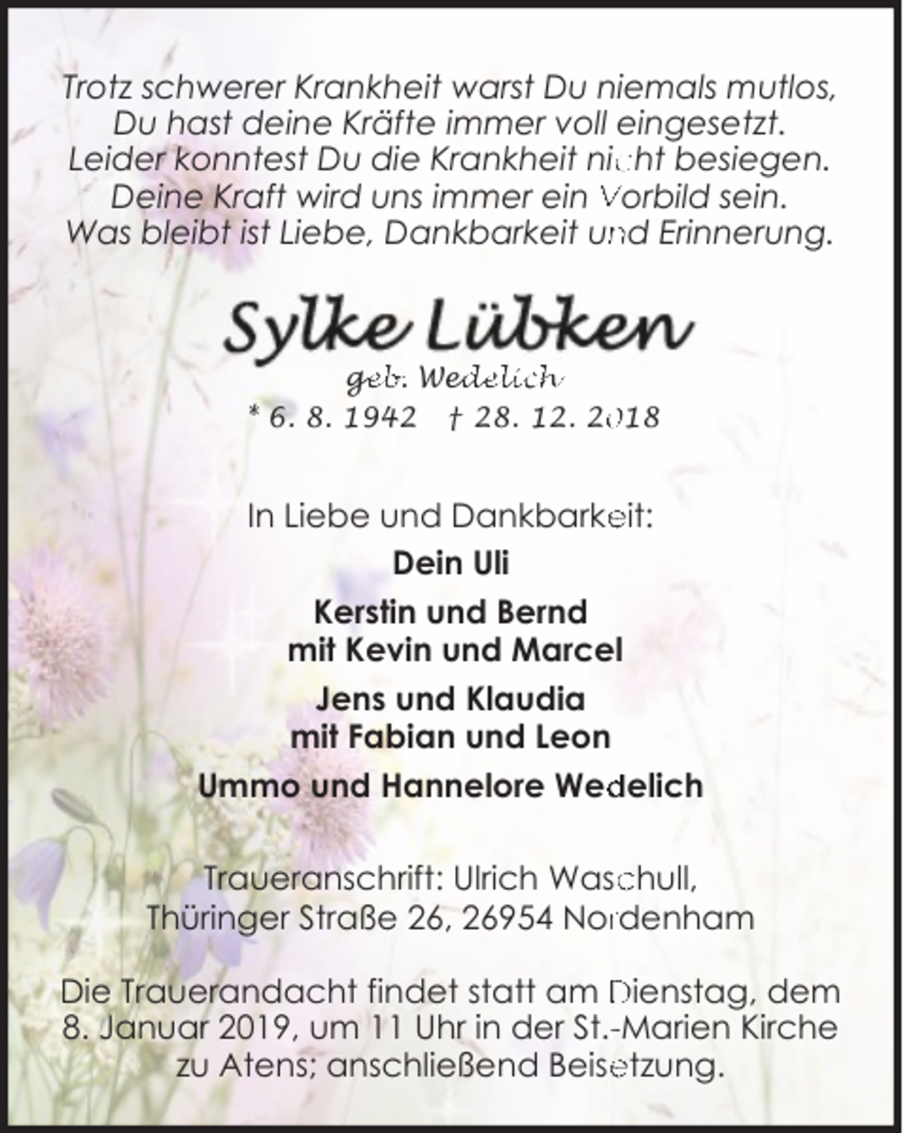 <p>Trotz schwerer Krankheit warst Du niemals mutlos,<br />Du hast deine Kräfte immer voll eingesetzt.<br />Leider konntest Du die Krankheit nic<br />cht besiegen.<br />Deine Kraft wird uns immer ein Vorbild sein.<br />Was bleibt ist Liebe, Dankbarkeit un<br />nd Erinnerung.</p>
<p>ge<br />g<br />eb. Wed<br />edelich<br />* 6. 8. 1942 † 28. 12. 218</p>
<p>In Liebe und Dankbarke<br />eit:<br />Dein Uli<br />Kerstin und Bernd<br />mit Kevin und Marcel<br />Jens und Klaudia<br />mit Fabian und Leon<br />delich<br />Ummo und Hannelore Wed<br />Traueranschrift: Ulrich Wasc<br />chull,<br />Thüringer Straße 26, 26954 Norrdenham<br />Die Trauerandacht findet statt am Dienstag, dem<br />8. Januar 2019, um 11 Uhr in der St.--Marien Kirche<br />etzung.<br />zu Atens; anschließend Beise</p>