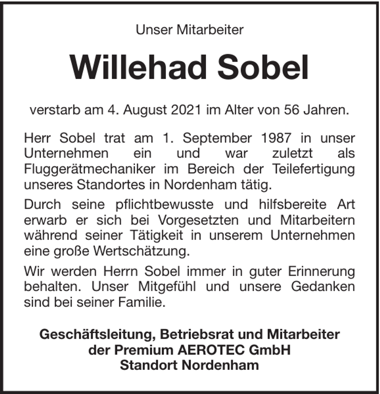 <p>Unser Mitarbeiter</p><p>Willehad Sobel<br />verstarb am 4. August 2021 im Alter von 56 Jahren.<br />Herr Sobel trat am 1. September 1987 in unser<br />Unternehmen<br />ein<br />und<br />war<br />zuletzt<br />als<br />Fluggerätmechaniker im Bereich der Teilefertigung<br />unseres Standortes in Nordenham tätig.<br />Durch seine pflichtbewusste und hilfsbereite Art<br />erwarb er sich bei Vorgesetzten und Mitarbeitern<br />während seiner Tätigkeit in unserem Unternehmen<br />eine große Wertschätzung.<br />Wir werden Herrn Sobel immer in guter Erinnerung<br />behalten. Unser Mitgefühl und unsere Gedanken<br />sind bei seiner Familie.<br />Geschäftsleitung, Betriebsrat und Mitarbeiter<br />der Premium AEROTEC GmbH<br />Standort Nordenham</p>