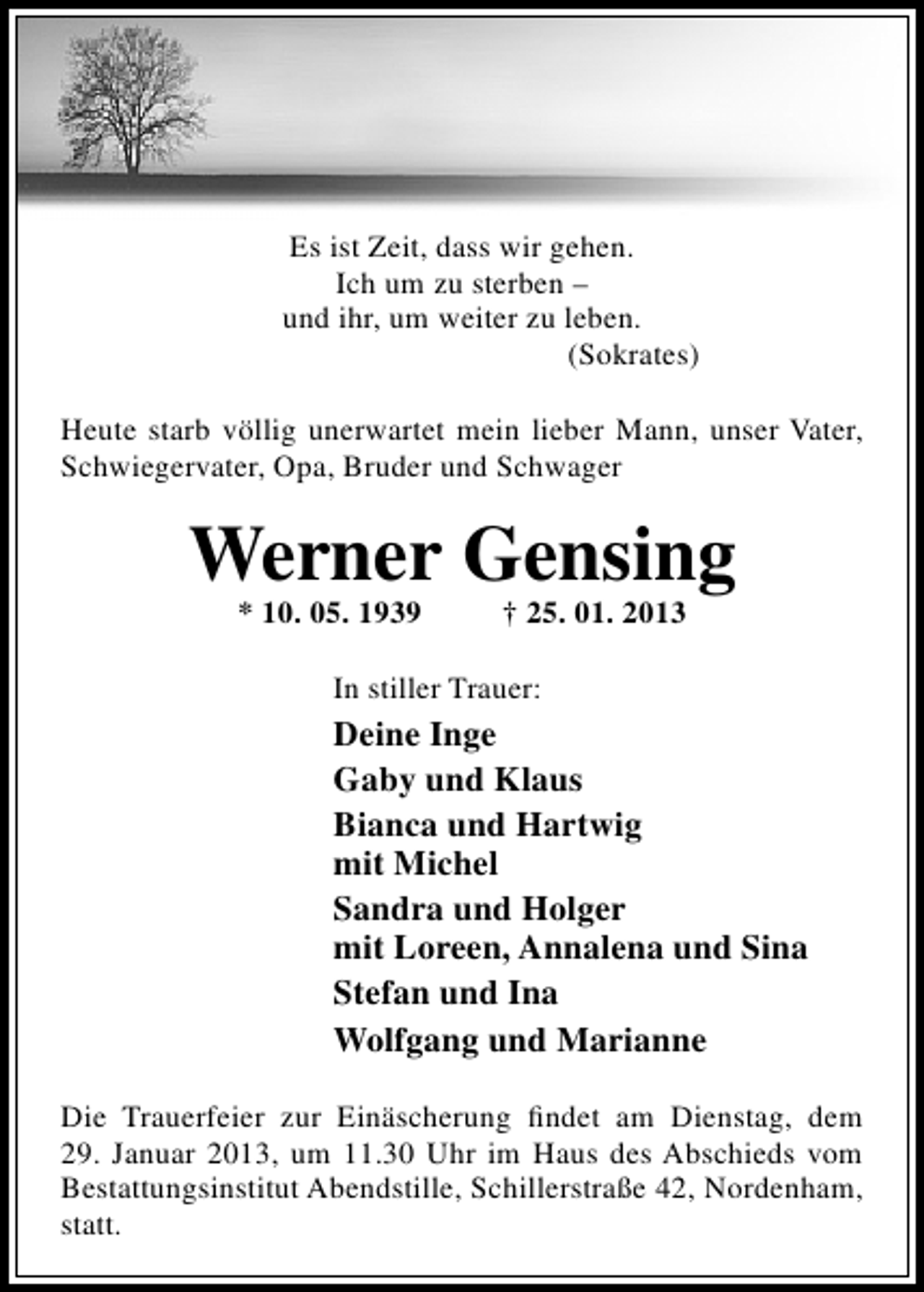 <p>Es ist Zeit, dass wir gehen.<br />Ich um zu sterben –<br />und ihr, um weiter zu leben.<br />(Sokrates)<br />Heute starb völlig unerwartet mein lieber Mann, unser Vater,<br />Schwiegervater, Opa, Bruder und Schwager</p><p>Werner Gensing<br />* 10. 05. 1939</p><p>† 25. 01. 2013</p><p>In stiller Trauer:</p><p>Deine Inge<br />Gaby und Klaus<br />Bianca und Hartwig<br />mit Michel<br />Sandra und Holger<br />mit Loreen, Annalena und Sina<br />Stefan und Ina<br />Wolfgang und Marianne<br />Die Trauerfeier zur Einäscherung ﬁndet am Dienstag, dem<br />29. Januar 2013, um 11.30 Uhr im Haus des Abschieds vom<br />Bestattungsinstitut Abendstille, Schillerstraße 42, Nordenham,<br />statt.</p>
