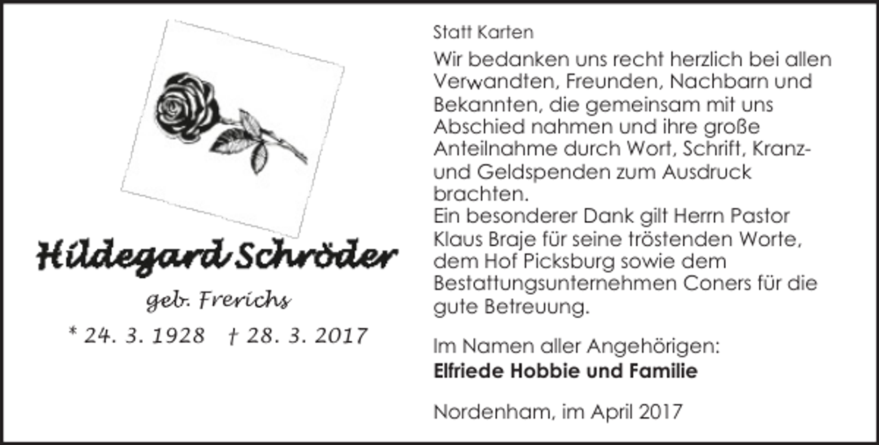 <p>Statt Karten</p><p>geb. Frer<br />ge<br />e ic<br />ichs<br />* 24. 3. 1928</p><p>† 28. 3. 2017</p><p>Wir bedanken uns recht herzlich bei allen<br />r andten, Freunden, Nachbarn und<br />Verw<br />Bekannten, die gemeinsam mit uns<br />Abschied nahmen und ihre große<br />Anteilnahme durch Wort, Schrift, Kranzund Geldspenden zum Ausdruck<br />brachten.<br />Ein besonderer Dank gilt Herrn Pastor<br />Klaus Braje für seine tröstenden Worte,<br />dem Hof Picksburg sowie dem<br />Bestattungsunternehmen Coners für die<br />gute Betreuung.<br />Im Namen aller Angehörigen:<br />Elfriede Hobbie und Familie<br />Nordenham, im April 2017</p>