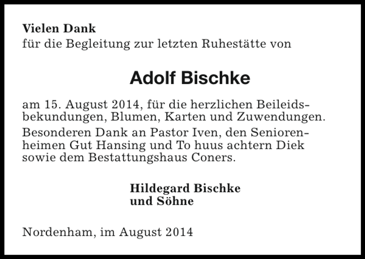 <p>Vielen Dank<br />für die Begleitung zur letzten Ruhestätte von</p><p>Adolf Bischke<br />am 15. August 2014, für die herzlichen Beileidsbekundungen, Blumen, Karten und Zuwendungen.<br />Besonderen Dank an Pastor Iven, den Seniorenheimen Gut Hansing und To huus achtern Diek<br />sowie dem Bestattungshaus Coners.<br />Hildegard Bischke<br />und Söhne<br />Nordenham, im August 2014</p>