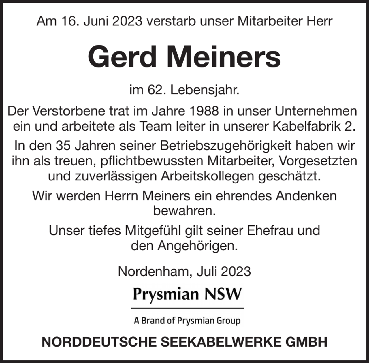 <p>Am 16. Juni 2023 verstarb unser Mitarbeiter Herr</p><p>Gerd Meiners<br />im 62. Lebensjahr.<br />Der Verstorbene trat im Jahre 1988 in unser Unternehmen<br />ein und arbeitete als Team leiter in unserer Kabelfabrik 2.<br />In den 35 Jahren seiner Betriebszugehörigkeit haben wir<br />ihn als treuen, pflichtbewussten Mitarbeiter, Vorgesetzten<br />und zuverlässigen Arbeitskollegen geschätzt.<br />Wir werden Herrn Meiners ein ehrendes Andenken<br />bewahren.<br />Unser tiefes Mitgefühl gilt seiner Ehefrau und<br />den Angehörigen.<br />Nordenham, Juli 2023</p><p>NORDDEUTSCHE SEEKABELWERKE GMBH</p>