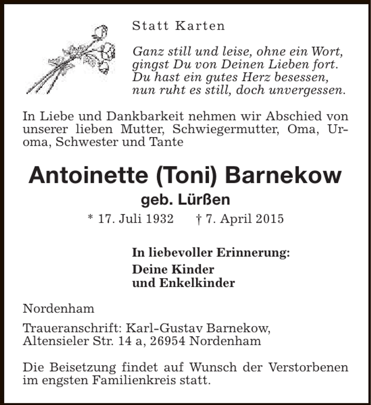 <p>S t a t t K a rt e n<br />Ganz still und leise, ohne ein Wort,<br />gingst Du von Deinen Lieben fort.<br />Du hast ein gutes Herz besessen,<br />nun ruht es still, doch unvergessen.<br />In Liebe und Dankbarkeit nehmen wir Abschied von<br />unserer lieben Mutter, Schwiegermutter, Oma, Uroma, Schwester und Tante</p><p>Antoinette (Toni) Barnekow<br />geb. Lürßen</p><p>* 17. Juli 1932</p><p>† 7. April 2015</p><p>In liebevoller Erinnerung:<br />Deine Kinder<br />und Enkelkinder<br />Nordenham<br />Traueranschrift: Karl-Gustav Barnekow,<br />Altensieler Str. 14 a, 26954 Nordenham<br />Die Beisetzung findet auf Wunsch der Verstorbenen<br />im engsten Familienkreis statt.</p>