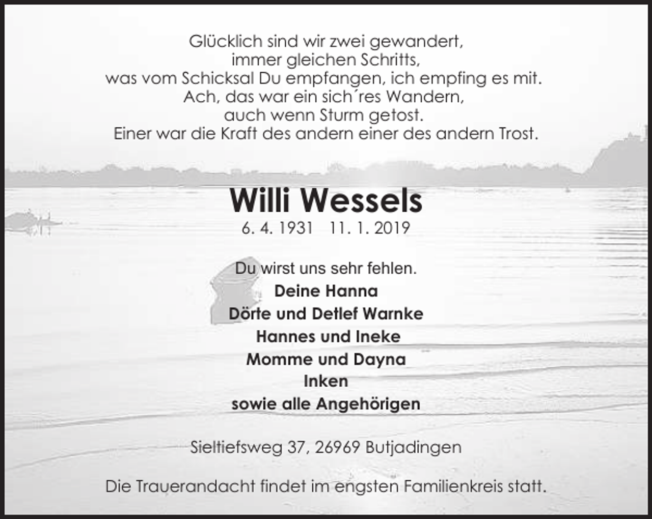 <p>Glücklich sind wir zwei gewandert,<br />immer gleichen Schritts,<br />was vom Schicksal Du empfangen, ich empfing es mit.<br />Ach, das war ein sich´res Wandern,<br />auch wenn Sturm getost.<br />Einer war die Kraft des andern einer des andern Trost.</p><p>Willi Wessels<br />6. 4. 1931. 1. 2019</p><p>Du wirst uns sehr fehlen.<br />Deine Hanna<br />Dörte und Detlef Warnke<br />Hannes und Ineke<br />Momme und Dayna<br />Inken<br />sowie alle Angehörigen<br />Sieltiefsweg 37, 26969 Butjadingen<br />Die Trauerandacht findet im engsten Familienkreis statt.</p>