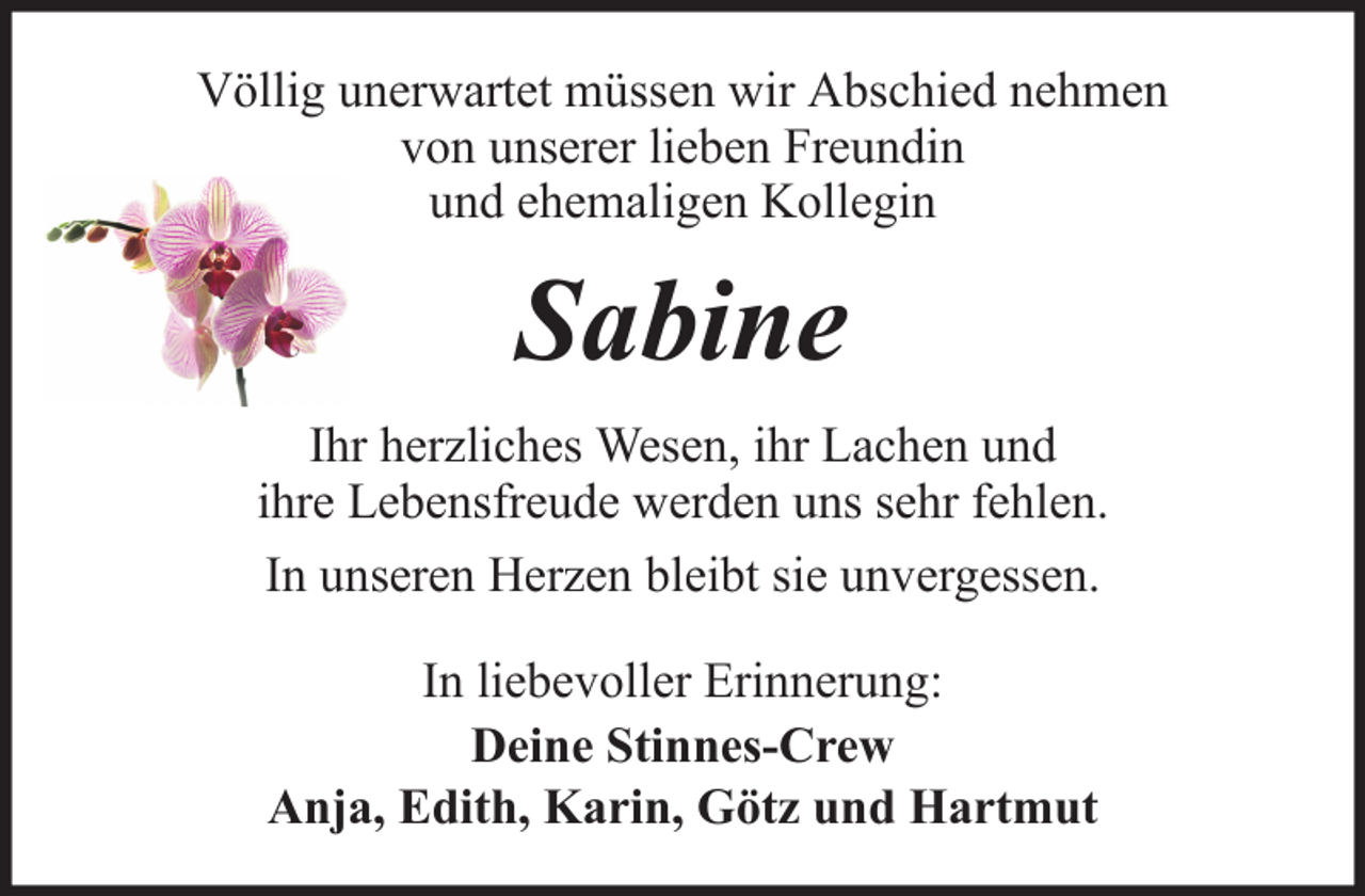 <p>Völlig unerwartet müssen wir Abschied nehmen<br />von unserer lieben Freundin<br />und ehemaligen Kollegin</p><p>Sabine<br />Ihr herzliches Wesen, ihr Lachen und<br />ihre Lebensfreude werden uns sehr fehlen.<br />In unseren Herzen bleibt sie unvergessen.<br />In liebevoller Erinnerung:<br />Deine Stinnes-Crew<br />Anja, Edith, Karin, Götz und Hartmut</p>