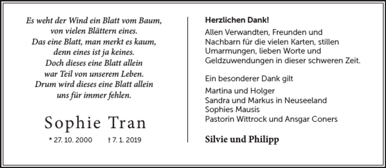 <p>Es weht der Wind ein Blatt vom Baum,<br />von vielen Blättern eines.<br />Das eine Blatt, man merkt es kaum,<br />denn eines ist ja keines.<br />Doch dieses eine Blatt allein<br />war Teil von unserem Leben.<br />Drum wird dieses eine Blatt allein<br />uns für immer fehlen.</p><p>S ophie Tran<br />* 27. 10. 2000</p><p>† 7. 1. 2019</p><p>Herzlichen Dank!<br />Allen Verwandten, Freunden und<br />Nachbarn für die vielen Karten, stillen<br />Umarmungen, lieben Worte und<br />Geldzuwendungen in dieser schweren Zeit.<br />Ein besonderer Dank gilt<br />Martina und Holger<br />Sandra und Markus in Neuseeland<br />Sophies Mausis<br />Pastorin Wittrock und Ansgar Coners</p><p>Silvie und Philipp</p>
