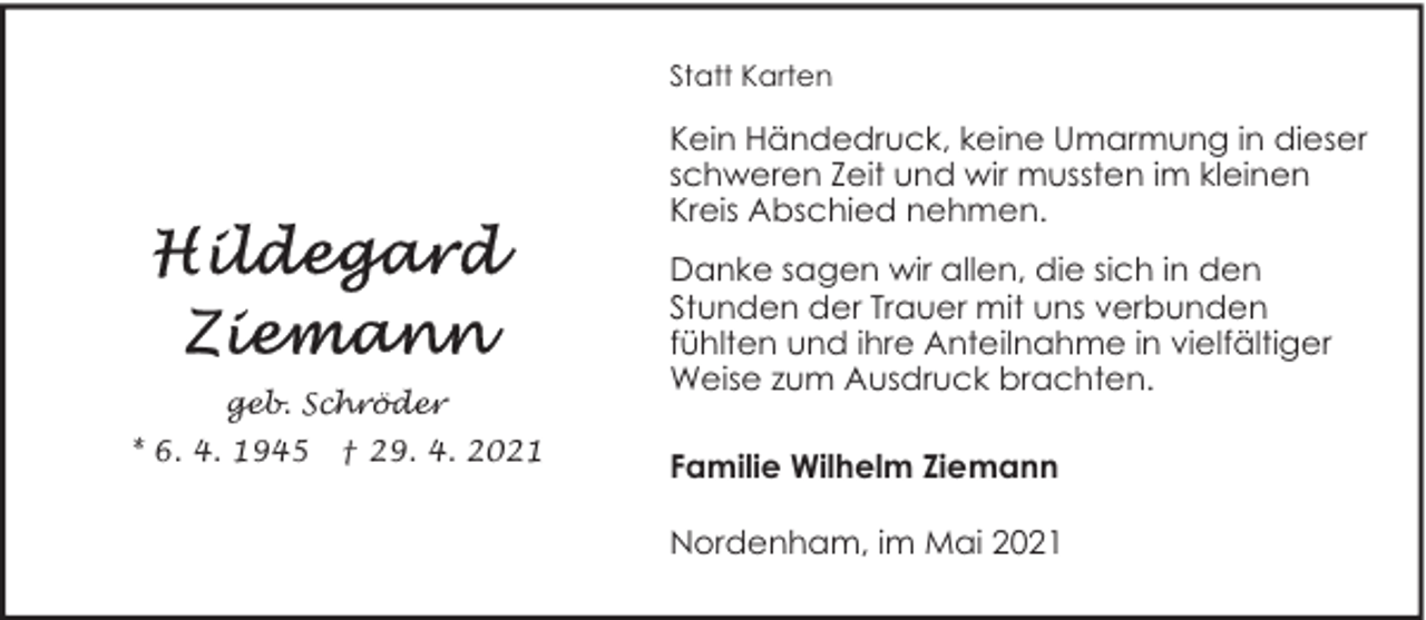<p>Statt Karten</p><p>Kein Händedruck, keine Umarmung in dieser<br />schweren Zeit und wir mussten im kleinen<br />Kreis Abschied nehmen.</p><p>geb. Schröder<br />* 6. 4. 1945</p><p>† 29. 4. 2021</p><p>Danke sagen wir allen, die sich in den<br />Stunden der Trauer mit uns verbunden<br />fühlten und ihre Anteilnahme in vielfältiger<br />Weise zum Ausdruck brachten.<br />Familie Wilhelm Ziemann<br />Nordenham, im Mai 2021</p>