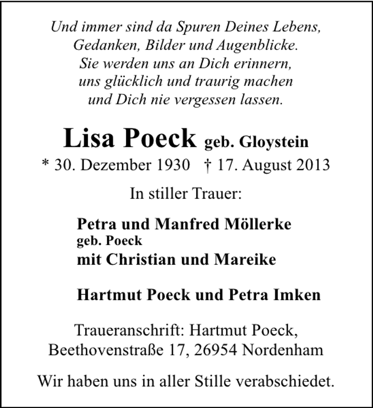 <p>Und immer sind da Spuren Deines Lebens,<br />Gedanken, Bilder und Augenblicke.<br />Sie werden uns an Dich erinnern,<br />uns glücklich und traurig machen<br />und Dich nie vergessen lassen.</p><p>Lisa Poeck geb. Gloystein</p><p>* 30. Dezember 1930 † 17. August 2013<br />In stiller Trauer:<br />Petra und Manfred Möllerke</p><p>geb. Poeck</p><p>mit Christian und Mareike<br />Hartmut Poeck und Petra Imken<br />Traueranschrift: Hartmut Poeck,<br />Beethovenstraße 17, 26954 Nordenham<br />Wir haben uns in aller Stille verabschiedet.</p>