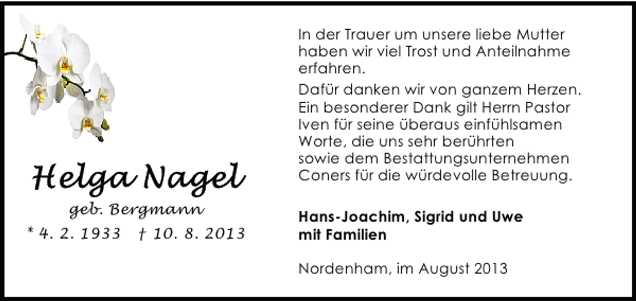 <p>In der Trauer um unsere liebe Mutter<br />haben wir viel Trost und Anteilnahme<br />erfahren.<br />Dafür danken wir von ganzem Herzen.<br />Ein besonderer Dank gilt Herrn Pastor<br />Iven für seine überaus einfühlsamen<br />Worte, die uns sehr berührten<br />sowie dem Bestattungsunternehmen<br />Coners für die würdevolle Betreuung.<br />geb. Bergmann<br />* 4. 2. 1933</p><p>† 10. 8. 2013</p><p>Hans-Joachim, Sigrid und Uwe<br />mit Familien<br />Nordenham, im August 2013</p>