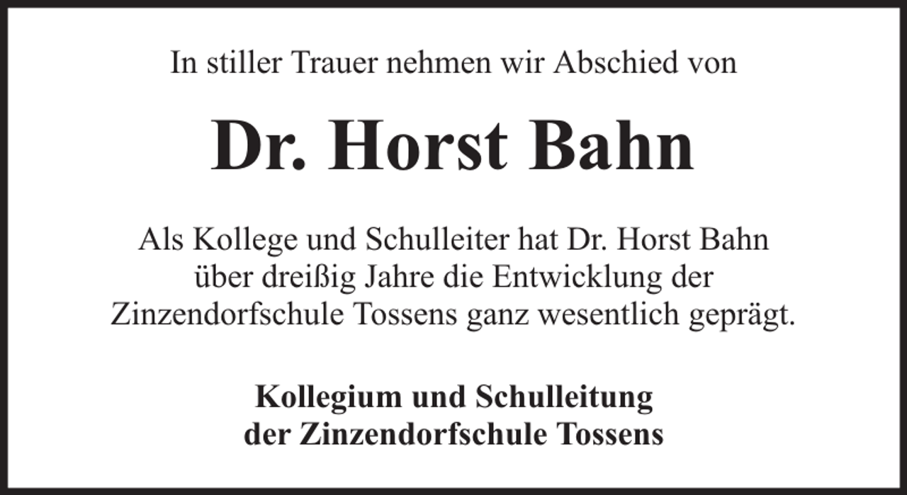 <p>In stiller Trauer nehmen wir Abschied von</p><p>Dr. Horst Bahn<br />Als Kollege und Schulleiter hat Dr. Horst Bahn<br />über dreißig Jahre die Entwicklung der<br />Zinzendorfschule Tossens ganz wesentlich geprägt.<br />Kollegium und Schulleitung<br />der Zinzendorfschule Tossens</p>
