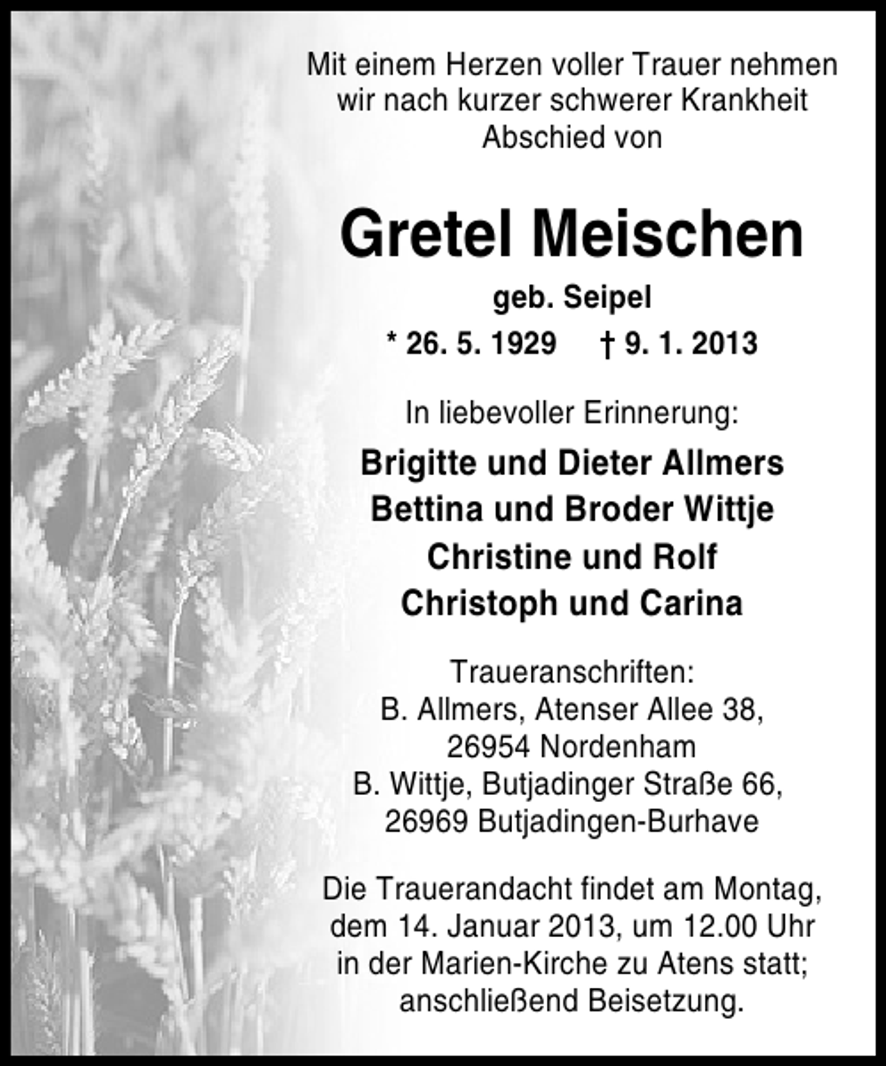 <p>Mit einem Herzen voller Trauer nehmen<br />wir nach kurzer schwerer Krankheit<br />Abschied von</p><p>Gretel Meischen<br />geb. Seipel<br />* 26. 5. 1929 † 9. 1. 2013<br />In liebevoller Erinnerung:</p><p>Brigitte und Dieter Allmers<br />Bettina und Broder Wittje<br />Christine und Rolf<br />Christoph und Carina<br />Traueranschriften:<br />B. Allmers, Atenser Allee 38,<br />26954 Nordenham<br />B. Wittje, Butjadinger Straße 66,<br />26969 Butjadingen-Burhave<br />Die Trauerandacht findet am Montag,<br />dem 14. Januar 2013, um 12.00 Uhr<br />in der Marien-Kirche zu Atens statt;<br />anschließend Beisetzung.</p>