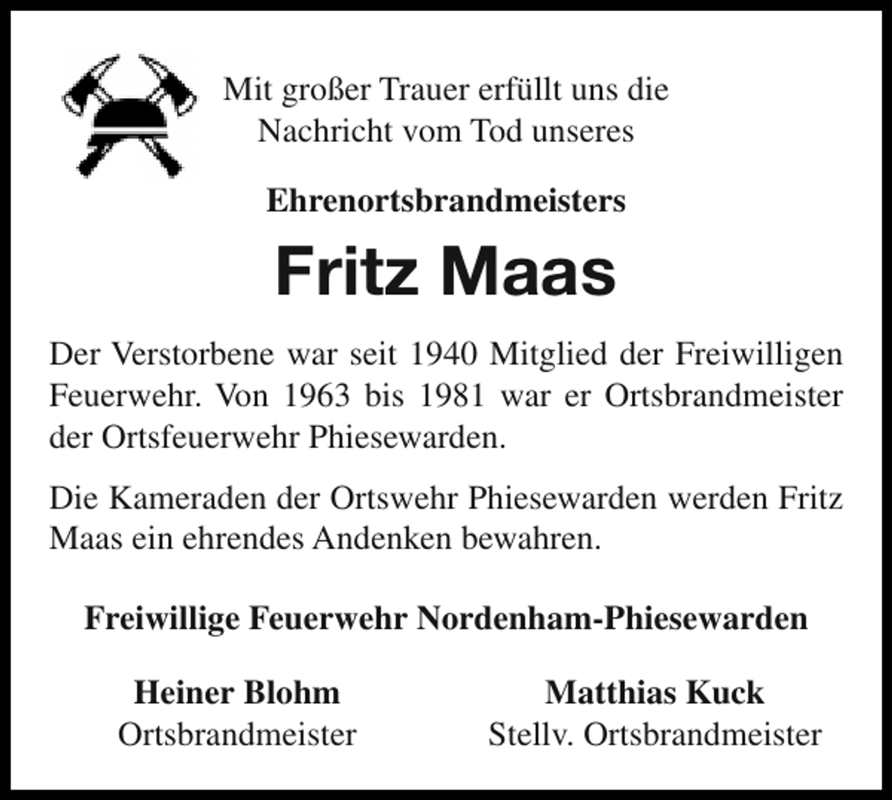 <p>Mit großer Trauer erfüllt uns die<br />Nachricht vom Tod unseres<br />Ehrenortsbrandmeisters</p><p>Fritz Maas<br />Der Verstorbene war seit 1940 Mitglied der Freiwilligen<br />Feuerwehr. Von 1963 bis 1981 war er Ortsbrandmeister<br />der Ortsfeuerwehr Phiesewarden.<br />Die Kameraden der Ortswehr Phiesewarden werden Fritz<br />Maas ein ehrendes Andenken bewahren.<br />Freiwillige Feuerwehr Nordenham-Phiesewarden<br />Heiner Blohm<br />Ortsbrandmeister</p><p>Matthias Kuck<br />Stellv. Ortsbrandmeister</p>