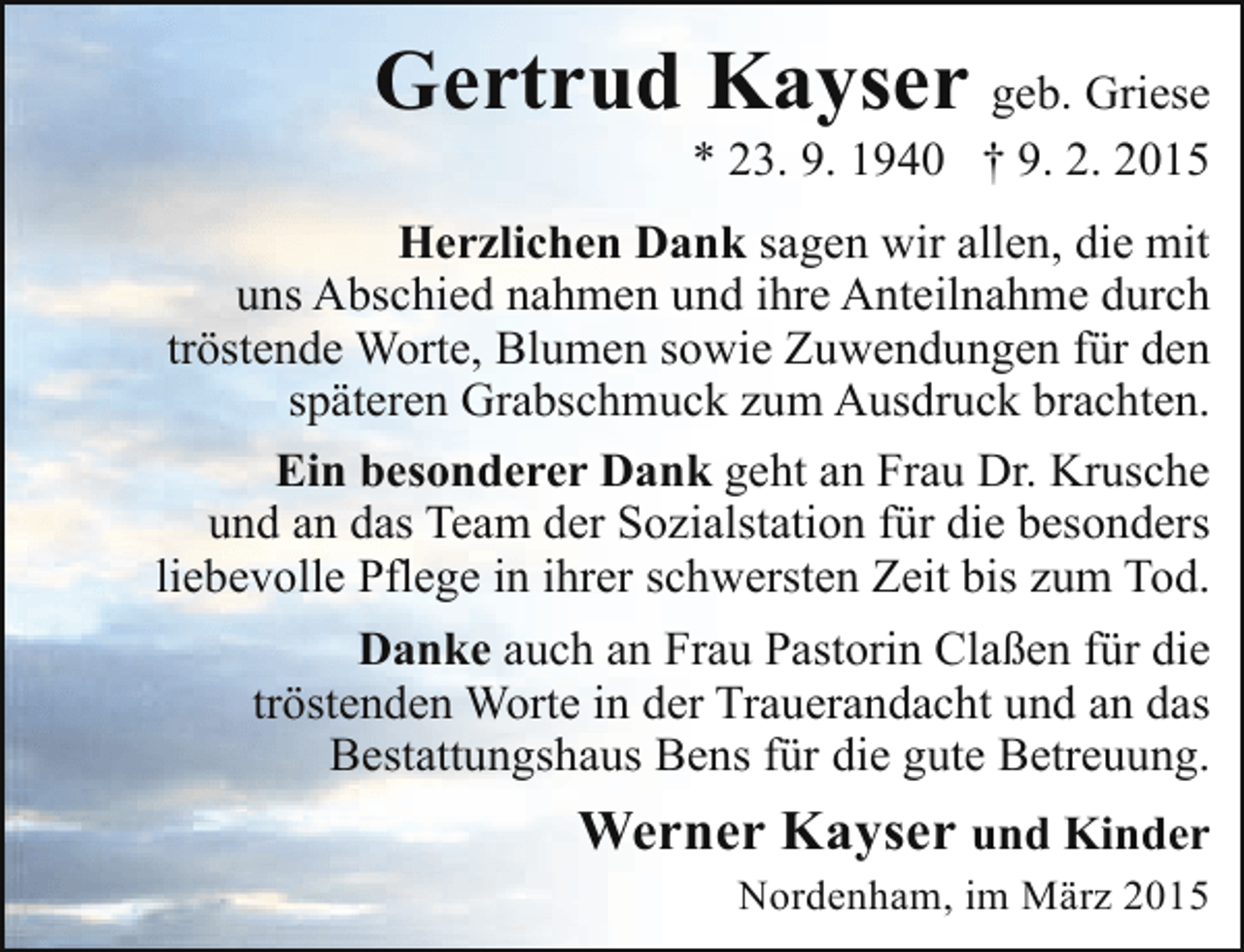 <p>Gertrud Kayser geb. Griese</p><p>* 23. 9. 1940 † 9. 2. 2015</p><p>Herzlichen Dank sagen wir allen, die mit<br />uns Abschied nahmen und ihre Anteilnahme durch<br />tröstende Worte, Blumen sowie Zuwendungen für den<br />späteren Grabschmuck zum Ausdruck brachten.<br />Ein besonderer Dank geht an Frau Dr. Krusche<br />und an das Team der Sozialstation für die besonders<br />liebevolle Pflege in ihrer schwersten Zeit bis zum Tod.<br />Danke auch an Frau Pastorin Claßen für die<br />tröstenden Worte in der Trauerandacht und an das<br />Bestattungshaus Bens für die gute Betreuung.</p><p>Werner Kayser und Kinder</p><p>Nordenham, im März 2015</p>