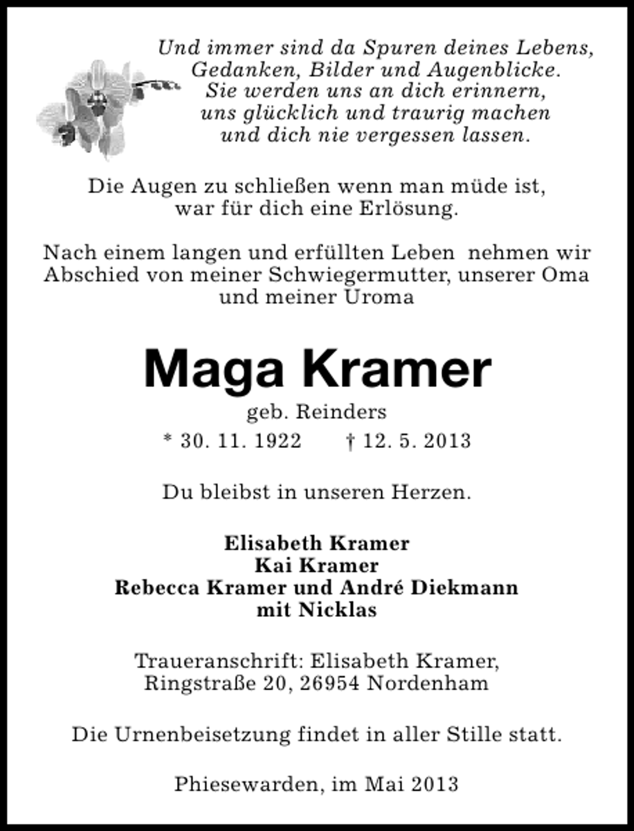<p>Und immer sind da Spuren deines Lebens,<br />Gedanken, Bilder und Augenblicke.<br />Sie werden uns an dich erinnern,<br />uns glücklich und traurig machen<br />und dich nie vergessen lassen.<br />Die Augen zu schließen wenn man müde ist,<br />war für dich eine Erlösung.<br />Nach einem langen und erfüllten Leben nehmen wir<br />Abschied von meiner Schwiegermutter, unserer Oma<br />und meiner Uroma</p><p>Maga Kramer<br />geb. Reinders<br />* 30. 11. 1922<br />† 12. 5. 2013<br />Du bleibst in unseren Herzen.<br />Elisabeth Kramer<br />Kai Kramer<br />Rebecca Kramer und André Diekmann<br />mit Nicklas<br />Traueranschrift: Elisabeth Kramer,<br />Ringstraße 20, 26954 Nordenham<br />Die Urnenbeisetzung findet in aller Stille statt.<br />Phiesewarden, im Mai 2013</p>