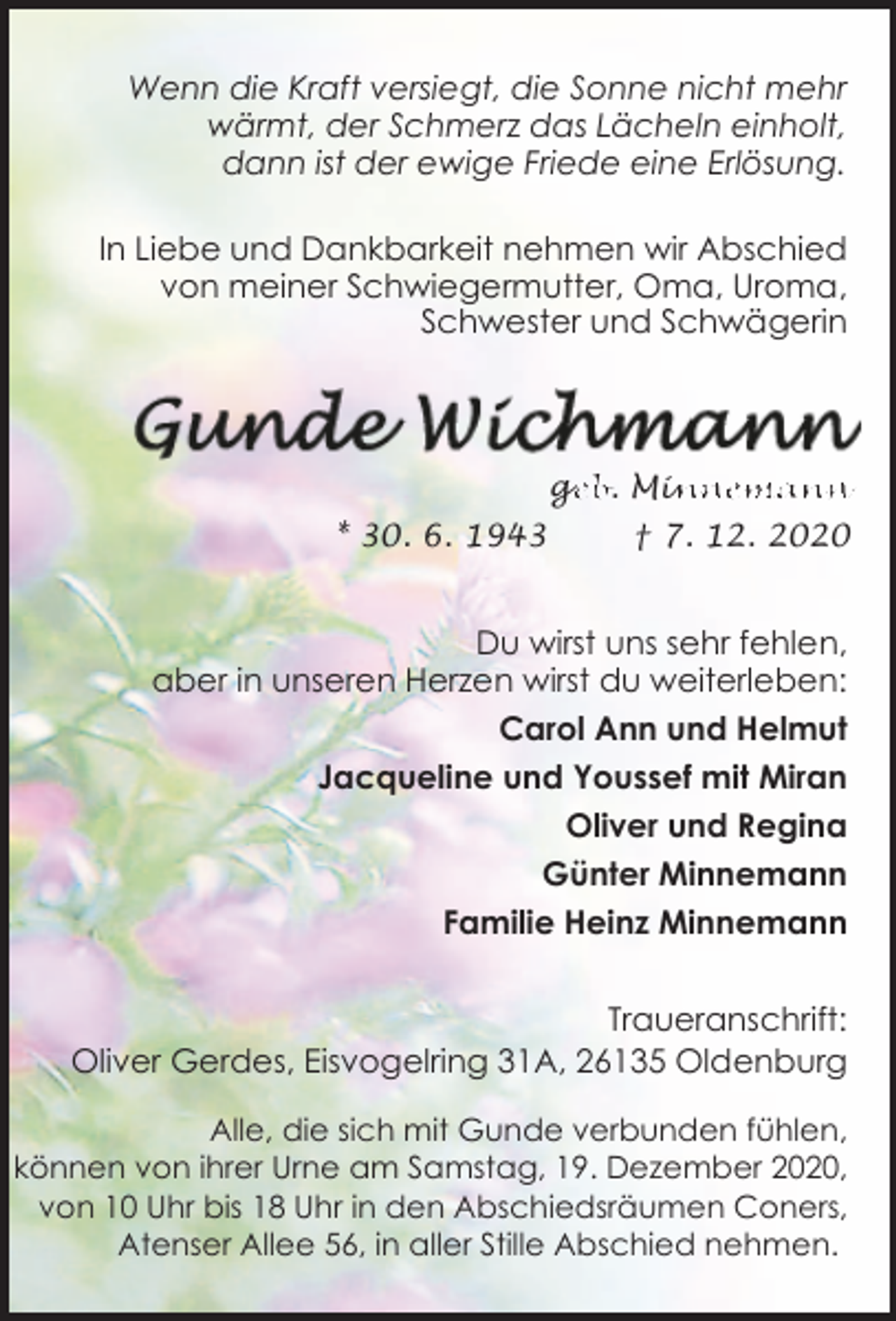 <p>Wenn die Kraft versiegt, die Sonne nicht mehr<br />wärmt, der Schmerz das Lächeln einholt,<br />dann ist der ewige Friede eine Erlösung.<br />In Liebe und Dankbarkeit nehmen wir Abschied<br />von meiner Schwiegermutter, Oma, Uroma,<br />Schwester und Schwägerin</p><p>ge<br />g<br />eb. Min<br />innemann<br />* 30. 6. 1943</p><p>† 7. 12. 2020</p><p>Du wirst uns sehr fehlen,<br />aber in unseren Herzen wirst du weiterleben:<br />Carol Ann und Helmut<br />Jacqueline und Youssef mit Miran<br />Oliver und Regina<br />Günter Minnemann<br />Familie Heinz Minnemann<br />Traueranschrift:<br />Oliver Gerdes, Eisvogelring 31A, 26135 Oldenburg<br />Alle, die sich mit Gunde verbunden fühlen,<br />können von ihrer Urne am Samstag, 19. Dezember 2020,<br />von 10 Uhr bis 18 Uhr in den Abschiedsräumen Coners,<br />Atenser Allee 56, in aller Stille Abschied nehmen.</p>