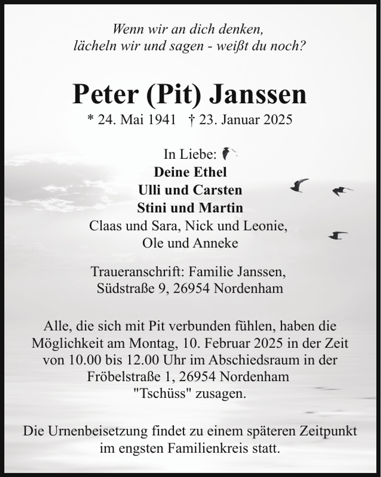 <p>Wenn wir an dich denken,<br />lächeln wir und sagen - weißt du noch?</p><p>Peter (Pit) Janssen<br />* 24. Mai 1941 † 23. Januar 2025<br />In Liebe:<br />Deine Ethel<br />Ulli und Carsten<br />Stini und Martin<br />Claas und Sara, Nick und Leonie,<br />Ole und Anneke<br />Traueranschrift: Familie Janssen,<br />Südstraße 9, 26954 Nordenham<br />Alle, die sich mit Pit verbunden fühlen, haben die<br />Möglichkeit am Montag, 10. Februar 2025 in der Zeit<br />von 10.00 bis 12.00 Uhr im Abschiedsraum in der<br />Fröbelstraße 1, 26954 Nordenham<br />"Tschüss" zusagen.<br />Die Urnenbeisetzung findet zu einem späteren Zeitpunkt<br />im engsten Familienkreis statt.</p>