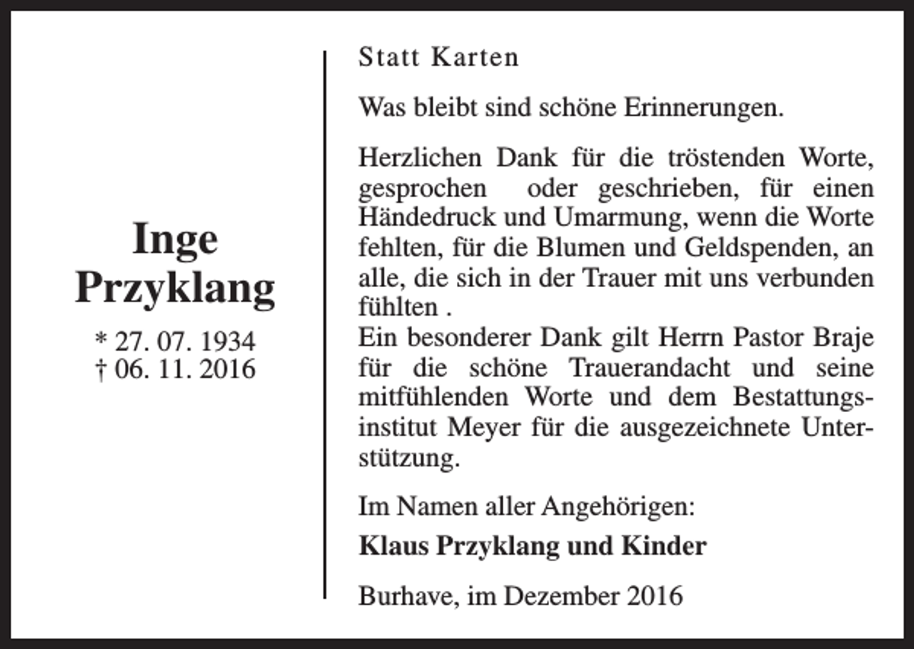 <p>Statt Karten<br />Was bleibt sind schöne Erinnerungen.</p><p>Inge<br />Przyklang<br />* 27. 07. 1934<br />† 06. 11. 2016</p><p>Herzlichen Dank für die tröstenden Worte,<br />gesprochen oder geschrieben, für einen<br />Händedruck und Umarmung, wenn die Worte<br />fehlten, für die Blumen und Geldspenden, an<br />alle, die sich in der Trauer mit uns verbunden<br />fühlten .<br />Ein besonderer Dank gilt Herrn Pastor Braje<br />für die schöne Trauerandacht und seine<br />mitfühlenden Worte und dem Bestattungsinstitut Meyer für die ausgezeichnete Unterstützung.<br />Im Namen aller Angehörigen:<br />Klaus Przyklang und Kinder<br />Burhave, im Dezember 2016</p>